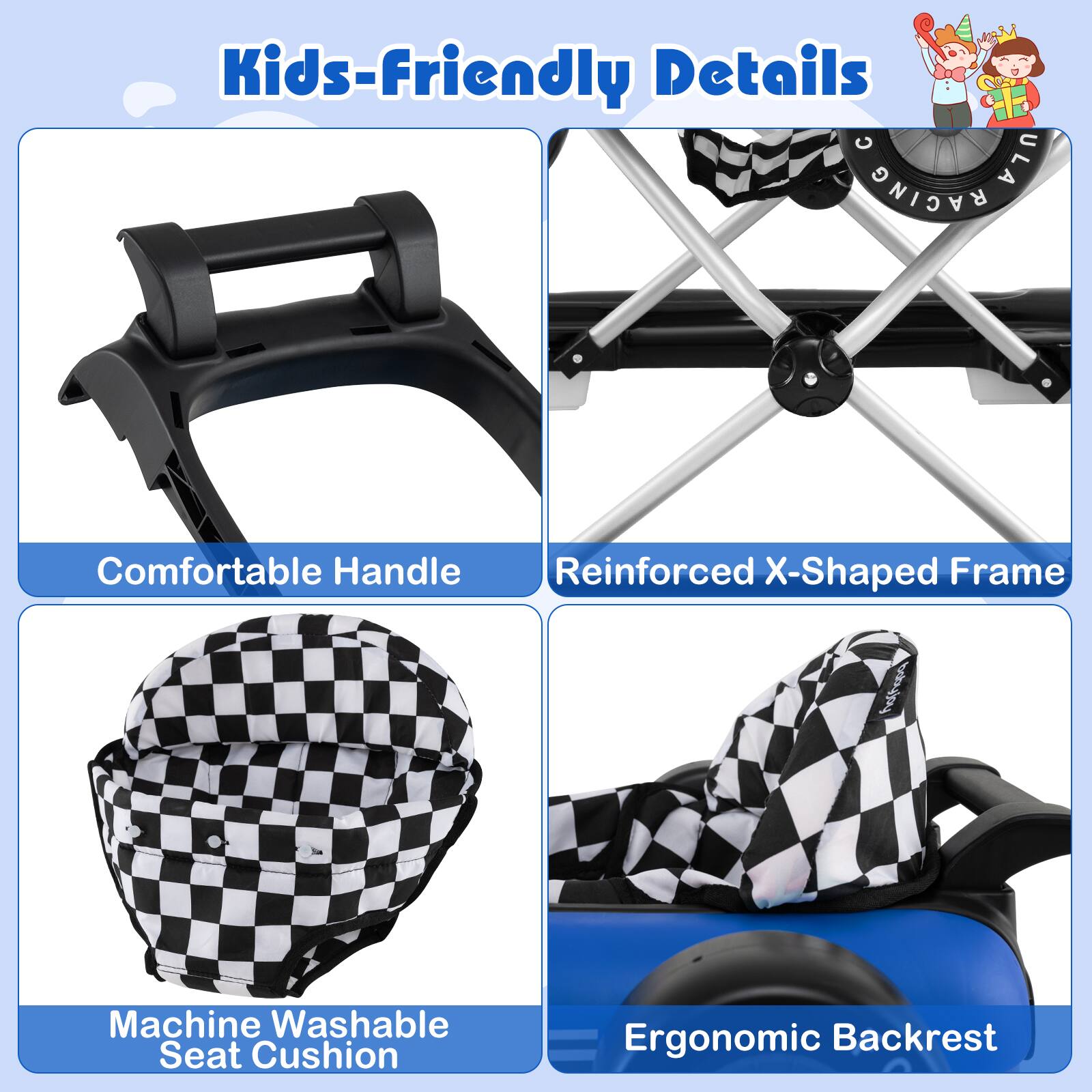 Kids-Friendly Details

- Comfortable Handle
- Reinforced X-Shaped Frame
- Machine Washable Seat Cushion
- Ergonomic Backrest
