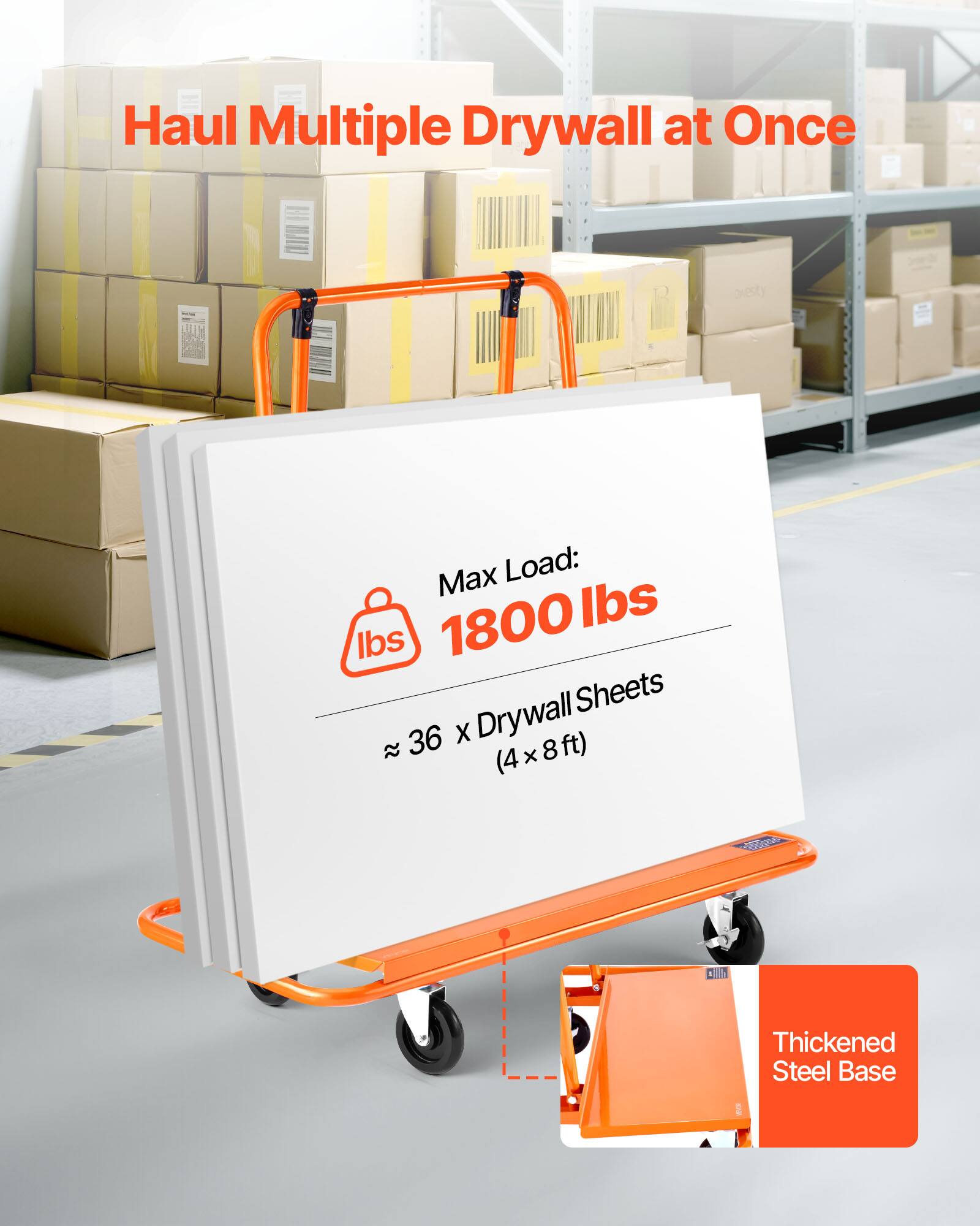 Haul Multiple Drywall at Once

Max Load: 1800 lbs

≈ 36 x Drywall Sheets (4 x 8 ft)

Thickened Steel Base