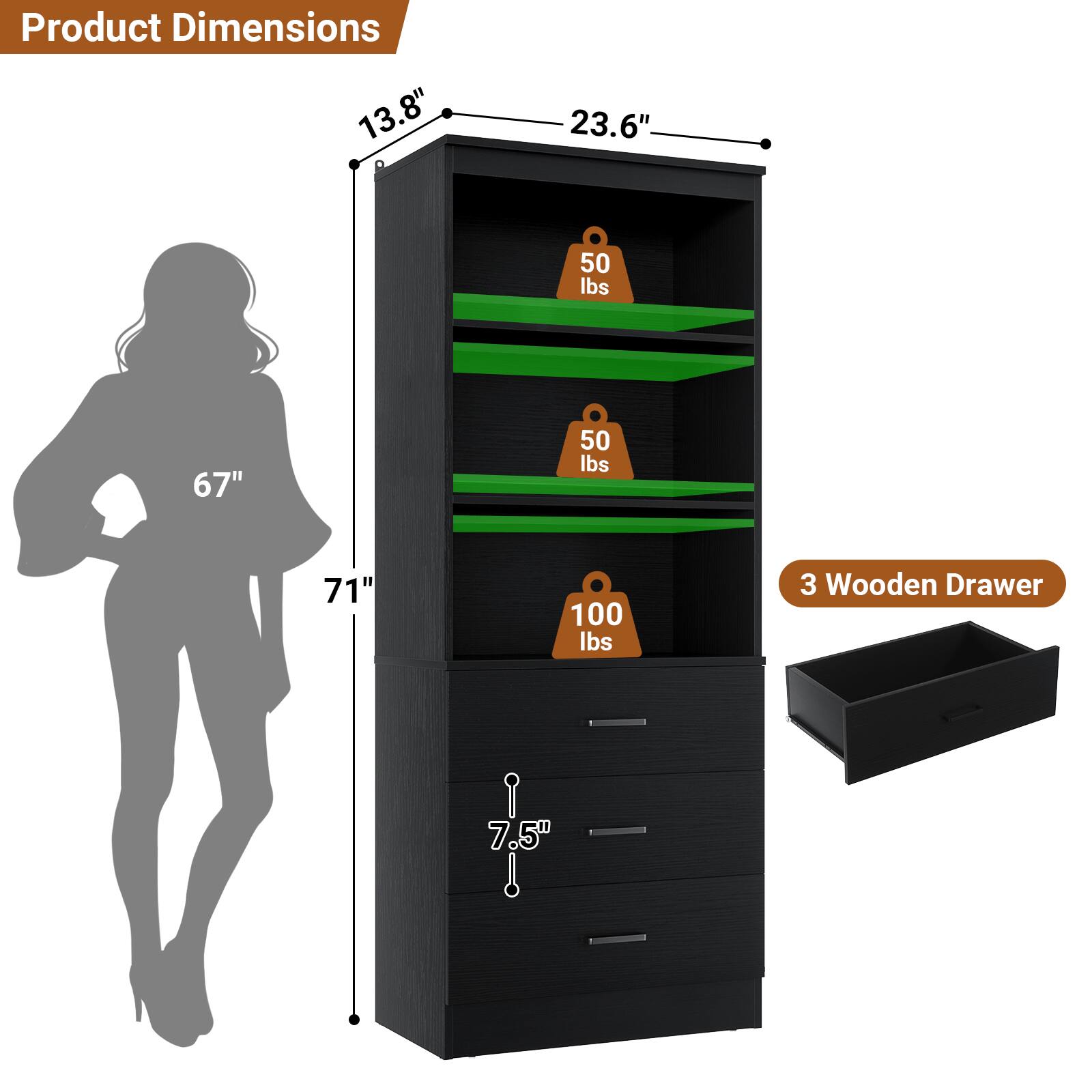 Product Dimensions: 13.8" x 23.6" x 67"  
Weight Capacity: 50 lbs (two shelves), 100 lbs (top shelf)  
Drawer Dimensions: 3 Wooden Drawer, 7.5"