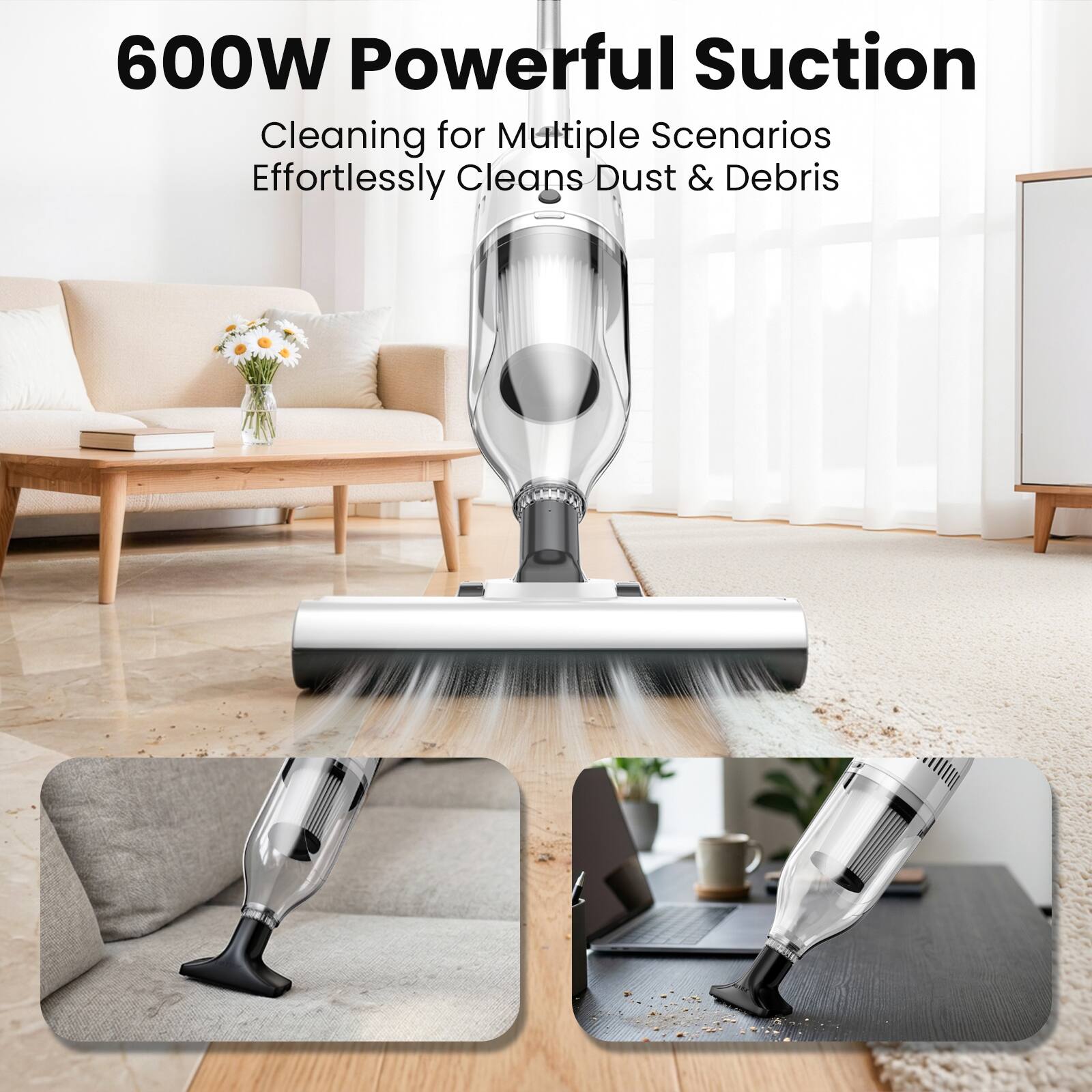 600W Powerful Suction  
Cleaning for Multiple Scenarios  
Effortlessly Cleans Dust & Debris