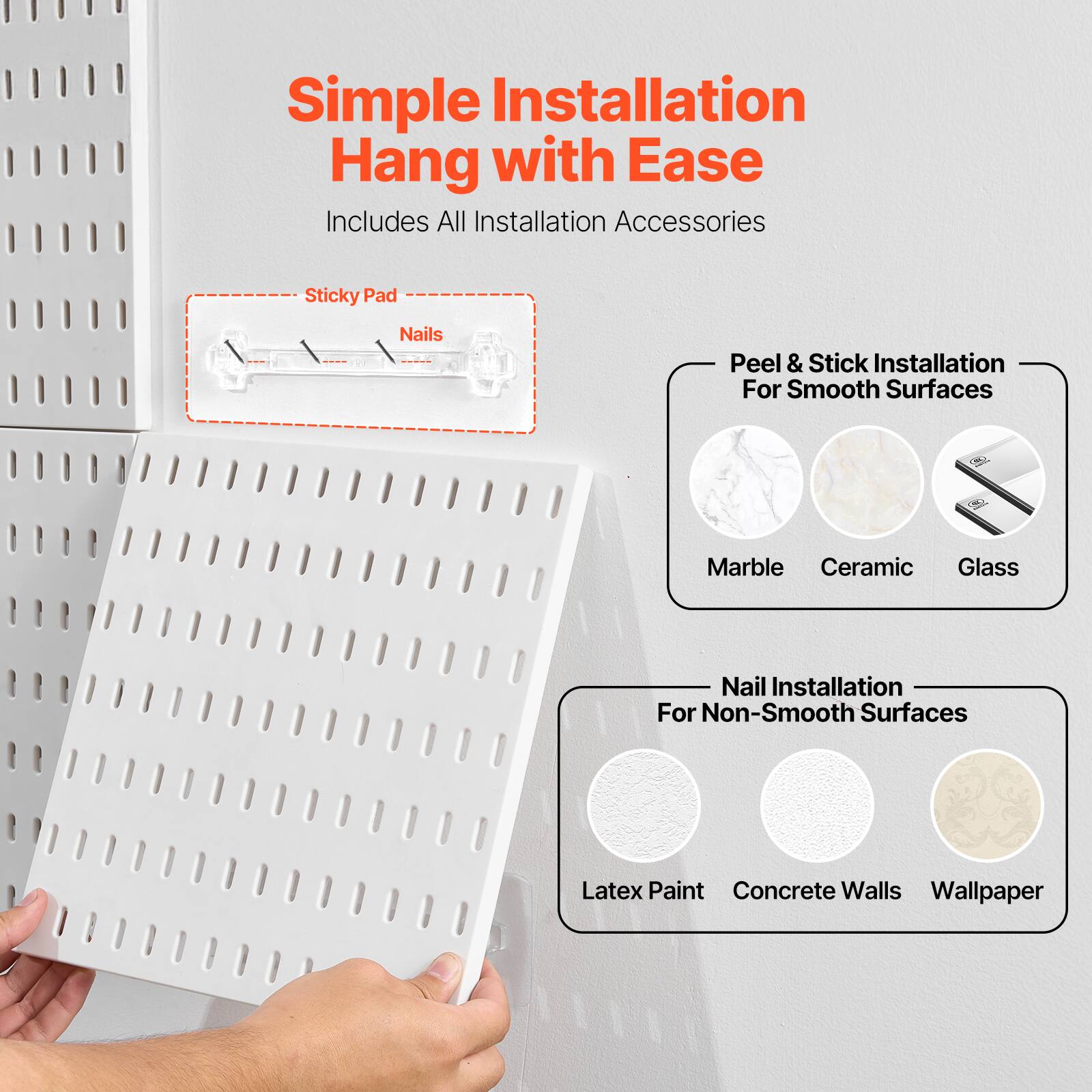 Simple Installation  
Hang with Ease  
Includes All Installation Accessories  

Sticky Pad  
Nails  

Peel & Stick Installation  
For Smooth Surfaces  
Marble  
Ceramic  
Glass  

Nail Installation  
For Non-Smooth Surfaces  
Latex Paint  
Concrete Walls  
Wallpaper