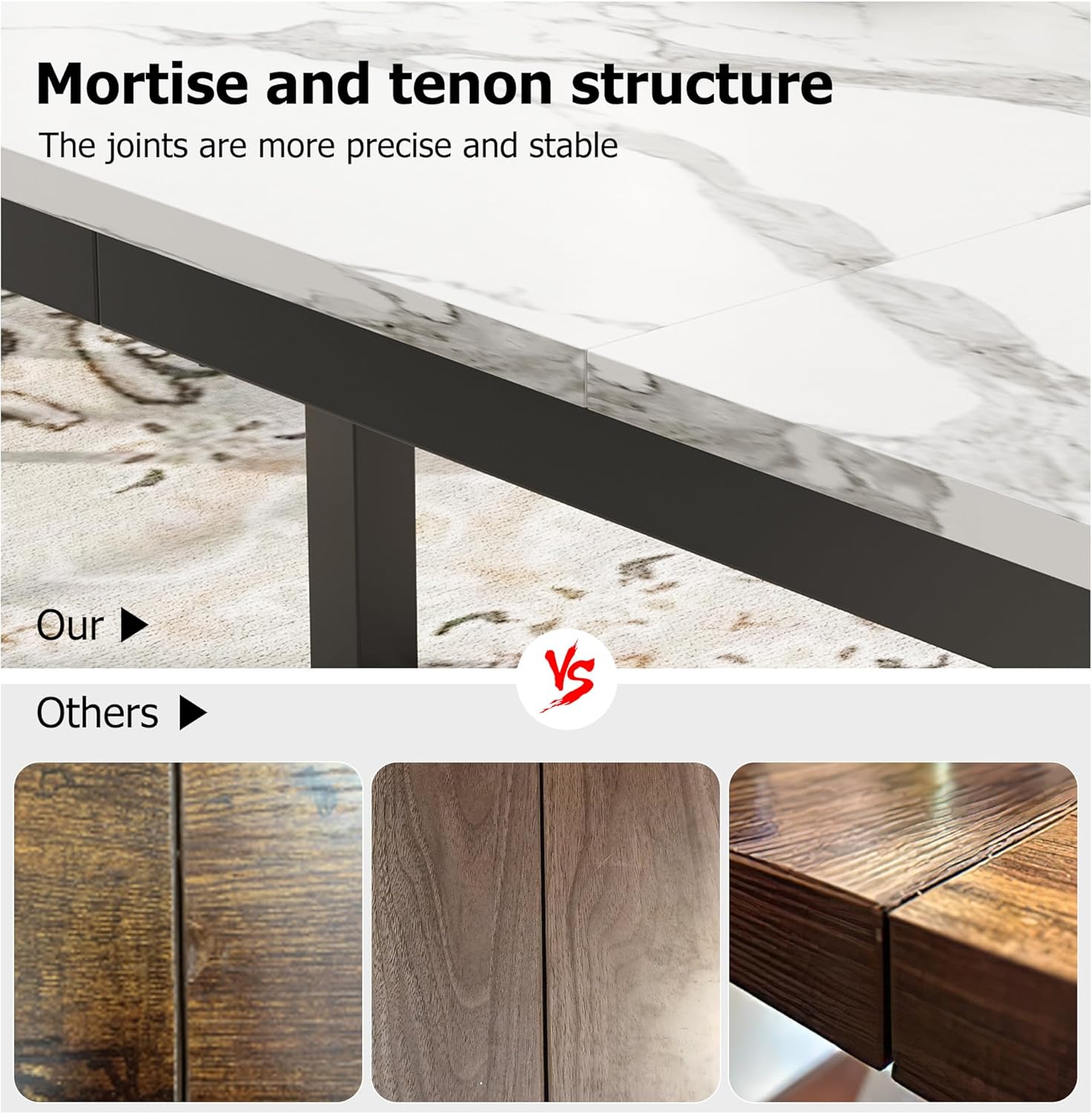 Mortise and tenon structure  
The joints are more precise and stable  

Our  
Others  

Vs