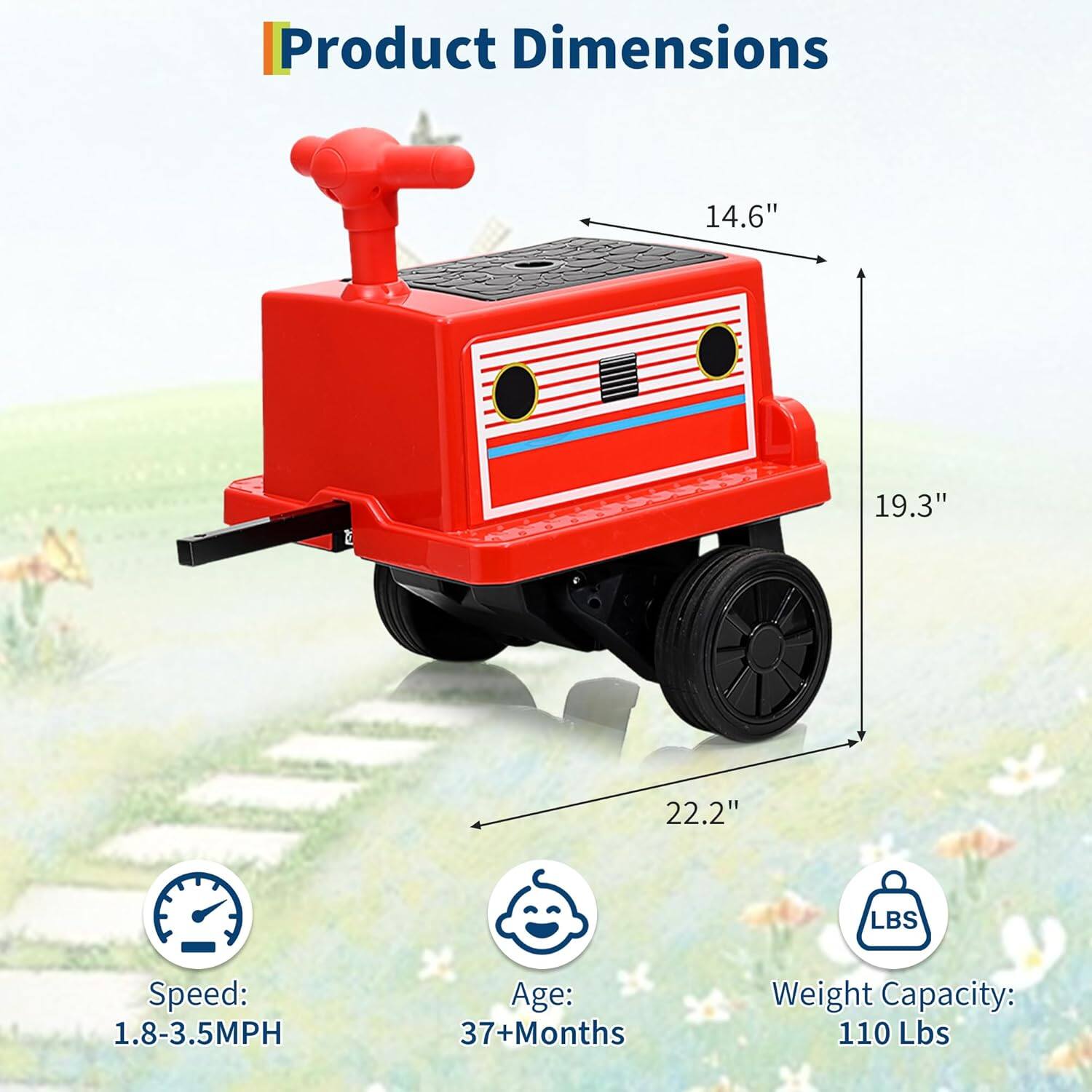 Product Dimensions:  
- Length: 22.2"  
- Width: 19.3"  
- Height: 14.6"  

Speed: 1.8-3.5MPH  

Age: 37+ Months  

Weight Capacity: 110 Lbs