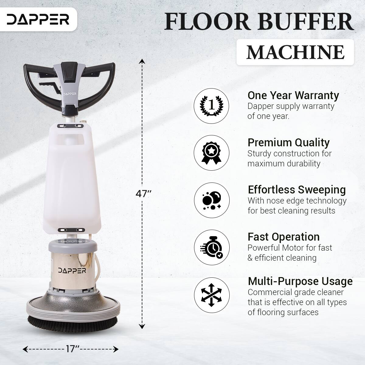 DAPPER FLOOR BUFFER MACHINE

DAPPER 1

One Year Warranty
Dapper supply warranty of one year.

Premium Quality
Sturdy construction for maximum durability

47" Effortless Sweeping
With nose edge technology for best cleaning results

DAPPER Fast Operation
Powerful Motor for fast & efficient cleaning

Multi-Purpose Usage
Commercial grade cleaner that is effective on all types of flooring surfaces

17"