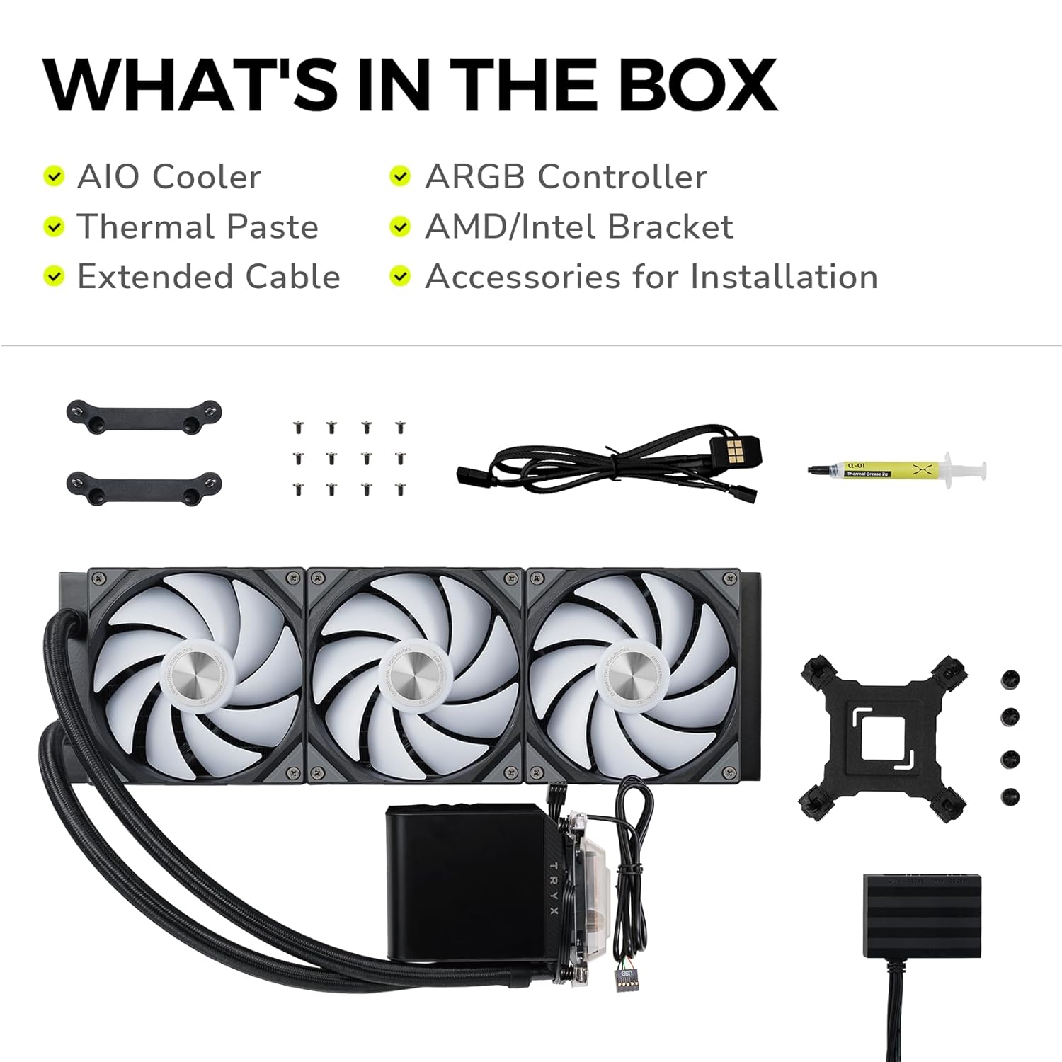 WHAT'S IN THE BOX

- AIO Cooler
- Thermal Paste
- Extended Cable
- ARGB Controller
- AMD/Intel Bracket
- Accessories for Installation