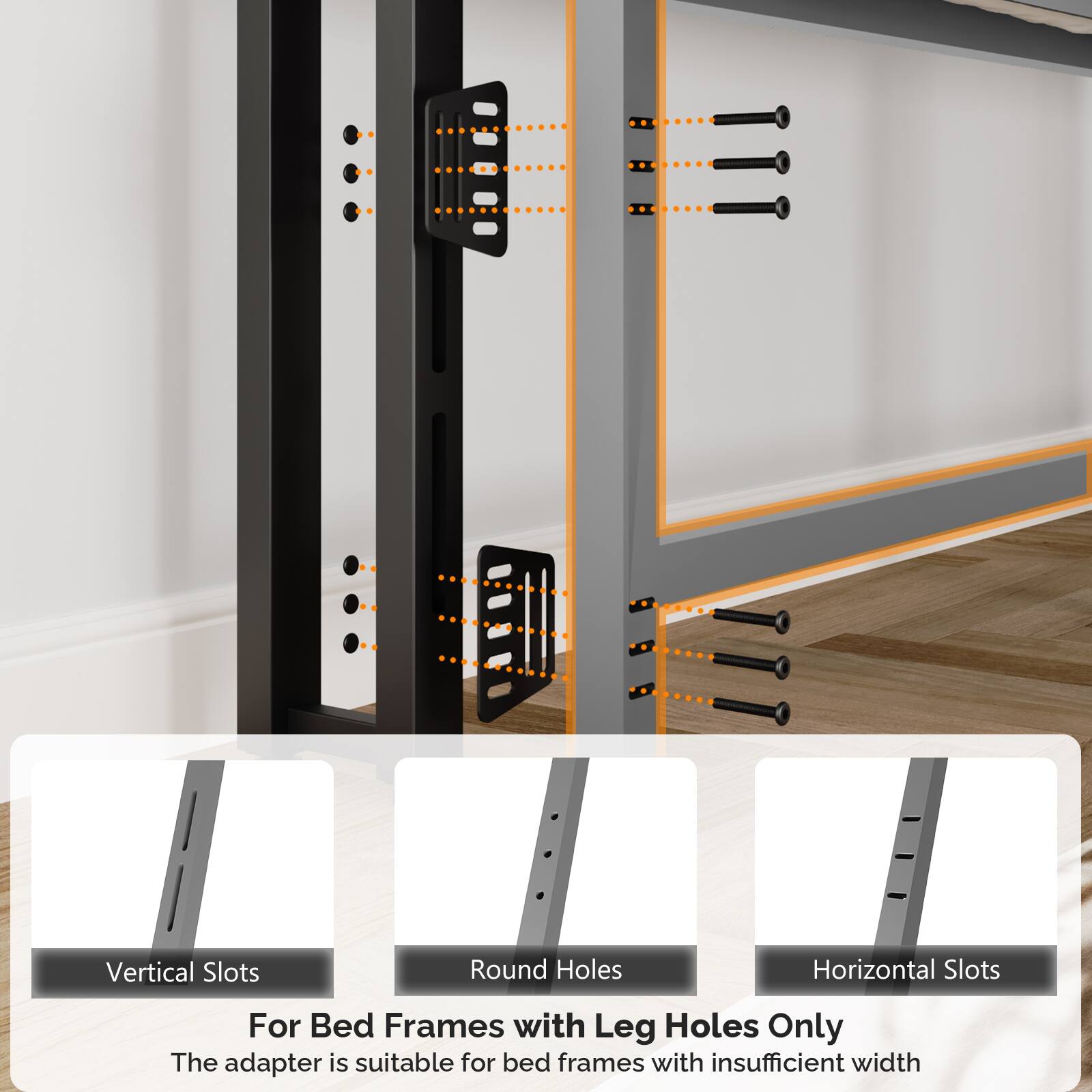 Vertical Slots  
Round Holes  
Horizontal Slots  

For Bed Frames with Leg Holes Only  

The adapter is suitable for bed frames with insufficient width