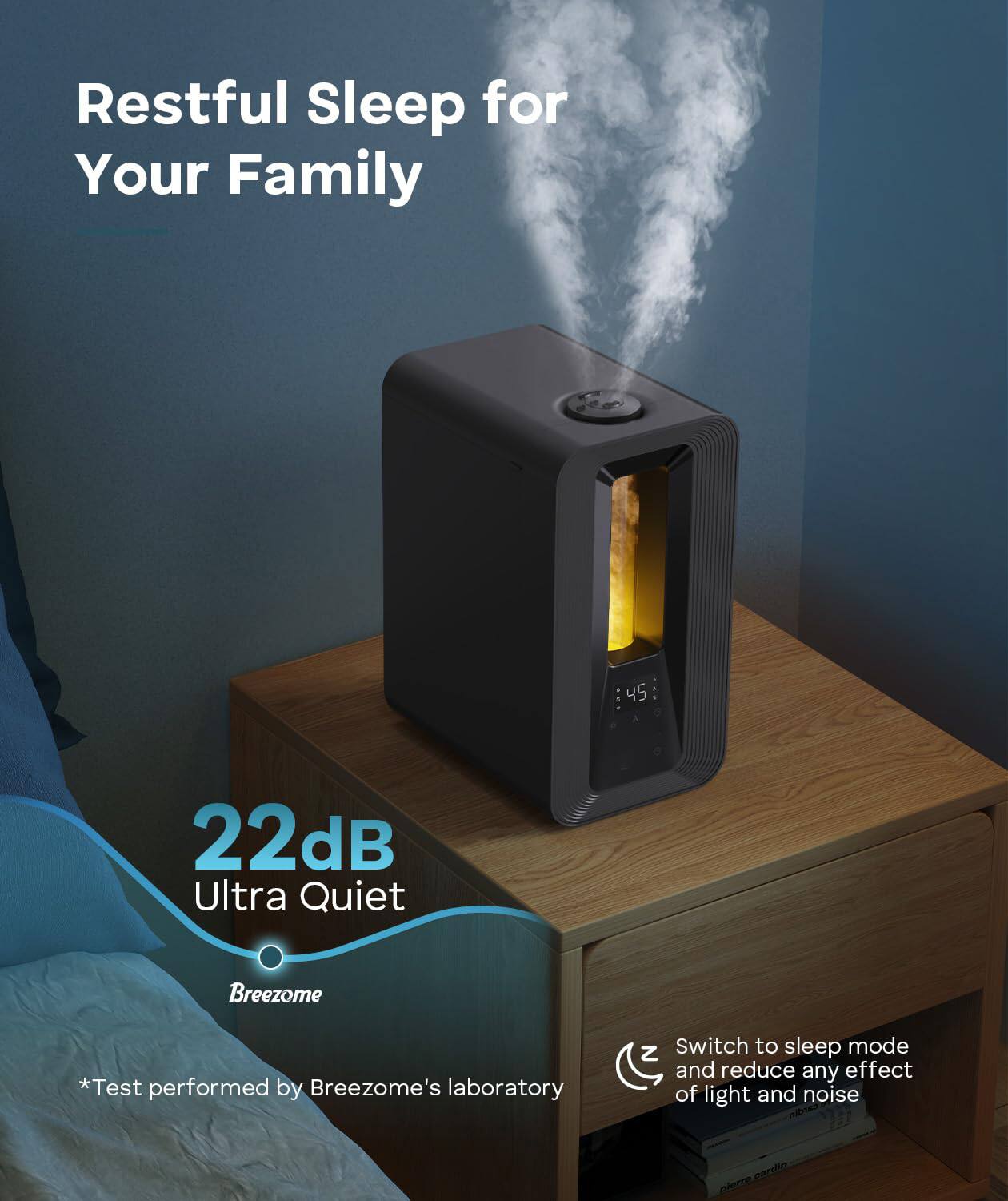 Restful Sleep for Your Family

22dB Ultra Quiet

Breezome

*Test performed by Breezome's laboratory

Switch to sleep mode and reduce any effect of light and noise