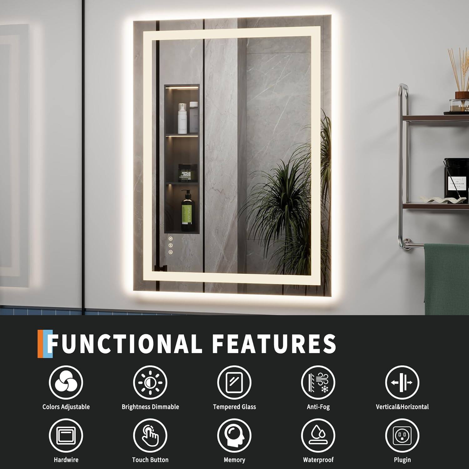 2 A - FUNCTIONAL FEATURES  
- Colors  
- Adjustable Brightness  
- Dimmable  
- Tempered Glass  
- Anti-Fog  
- Vertical & Horizontal  
- Hardwire  
- Touch Button  
- Memory  
- Waterproof  
- Plugin