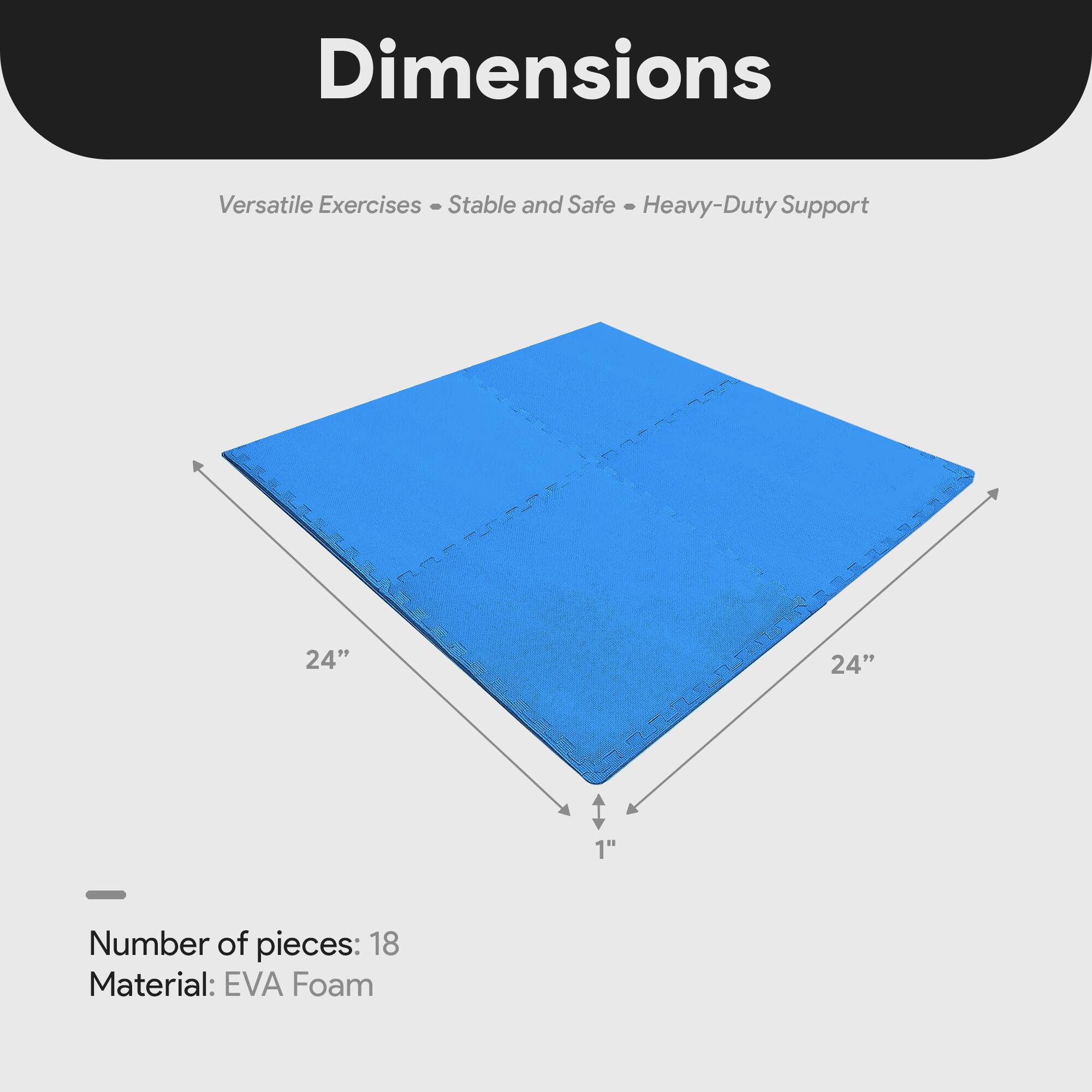 Dimensions  
Versatile Exercises - Stable and Safe - Heavy-Duty Support  

24" x 24" x 1"  

Number of pieces: 18  
Material: EVA Foam