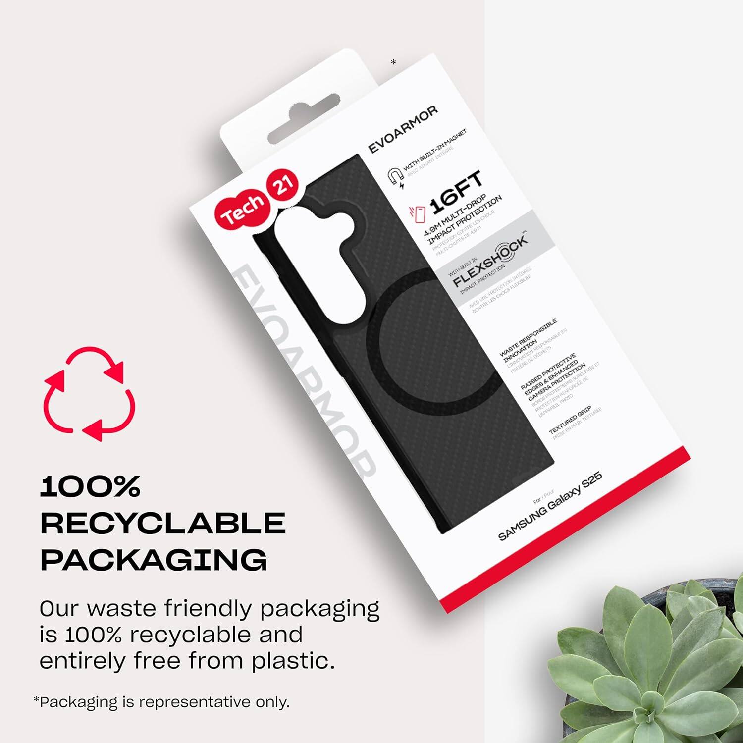 EVOARMOR WITH BUST-IN MAGNET  
16FT TECH PROTECTION  
4.6M IMPACT PROTECTION  
FLEXSHOCK  
WASTE RESPONSIBLE INNOVATION  
EVOARMOR TRESE ENHANCED RAISED CAMERA TEXTURED  
100% RECYCLABLE PACKAGING  
Our waste friendly packaging is 100% recyclable and entirely free from plastic.  
*Packaging is representative only.