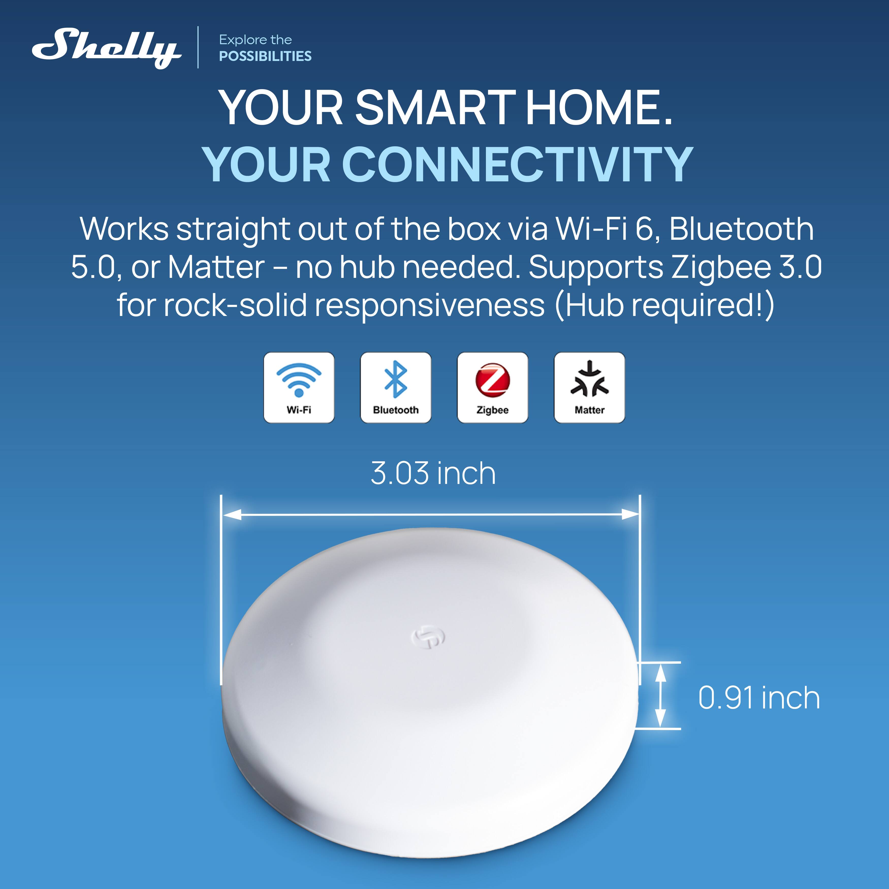 Explore the Shelly POSSIBILITIES YOUR SMART HOME. YOUR CONNECTIVITY Works straight out of the box via Wi-Fi 6, Bluetooth 5.0, or Matter - no hub needed. Supports Zigbee 3.0 for rock-solid responsiveness (Hub required!)  
Wi-Fi  
Bluetooth  
Zigbee  
Matter  
3.03 inch  
0.91 inch