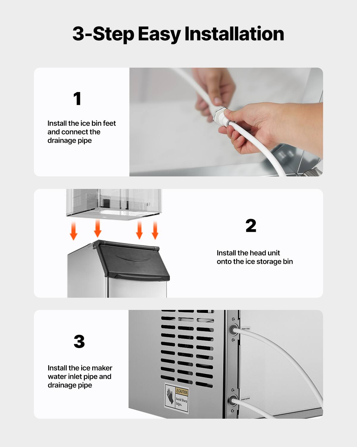 3-Step Easy Installation

1. Install the ice bin feet and connect the drainage pipe

2. Install the head unit onto the ice storage bin

3. Install the ice maker water inlet pipe and drainage pipe

CAUTION Avoid Sharp Edges.