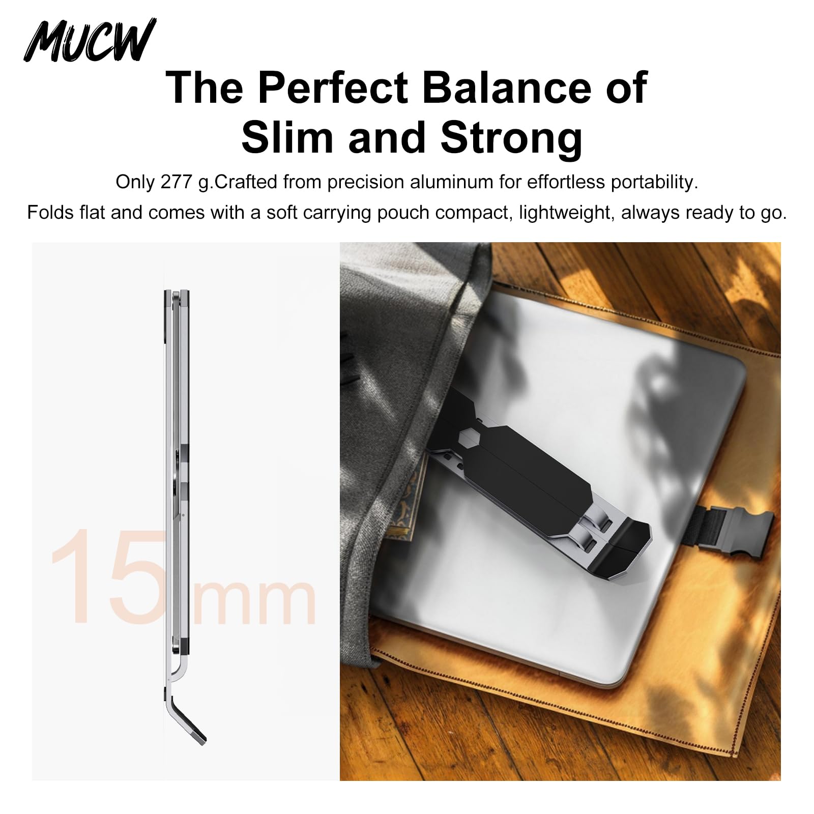 MUCW

The Perfect Balance of Slim and Strong

Only 277 g. Crafted from precision aluminum for effortless portability. Folds flat and comes with a soft carrying pouch compact, lightweight, always ready to go.

15 mm