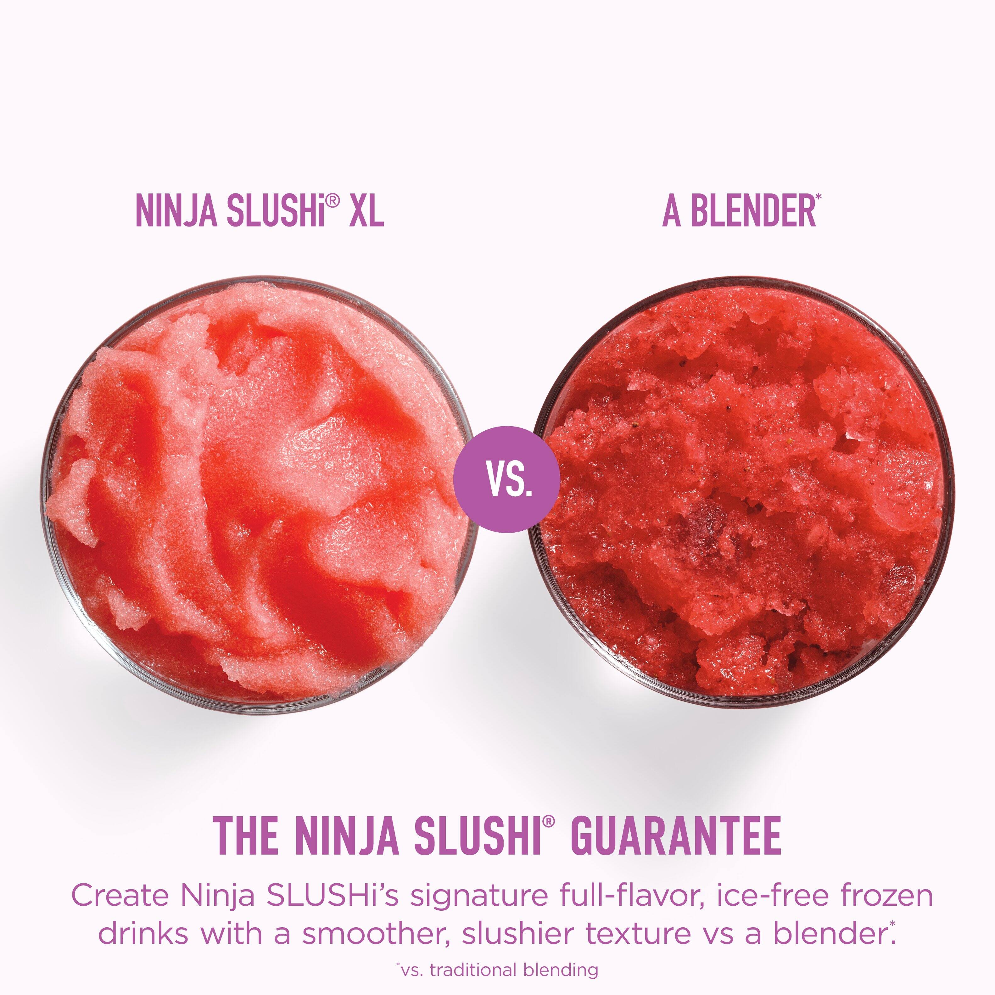 NINJA SLUSHI® XL A BLENDER VS. THE NINJA SLUSHI GUARANTEE

Create Ninja SLUSHI's signature full-flavor, ice-free frozen drinks with a smoother, slushier texture vs a blender: 'vs. traditional blending