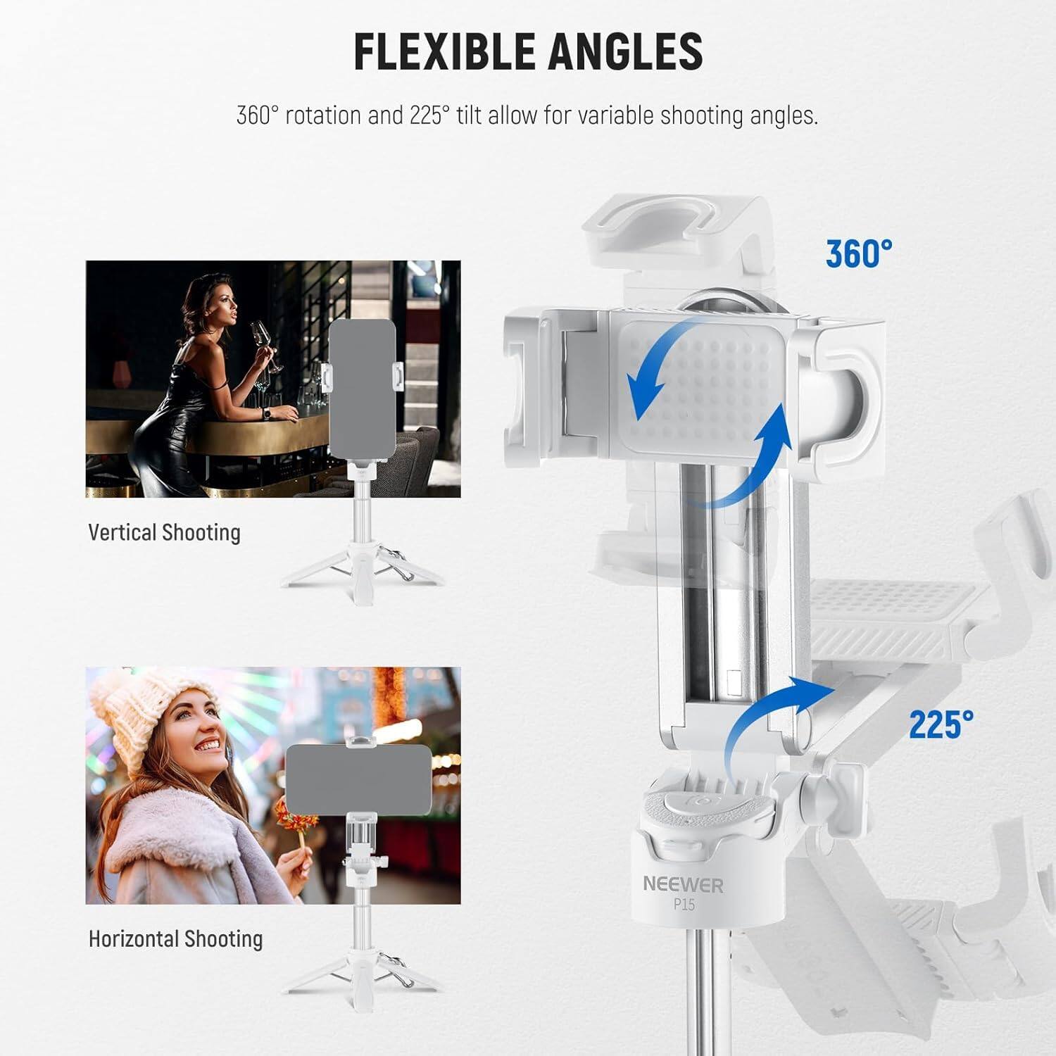 FLEXIBLE ANGLES

360° rotation and 225° tilt allow for variable shooting angles.

Vertical Shooting

Horizontal Shooting

NEEWER P15