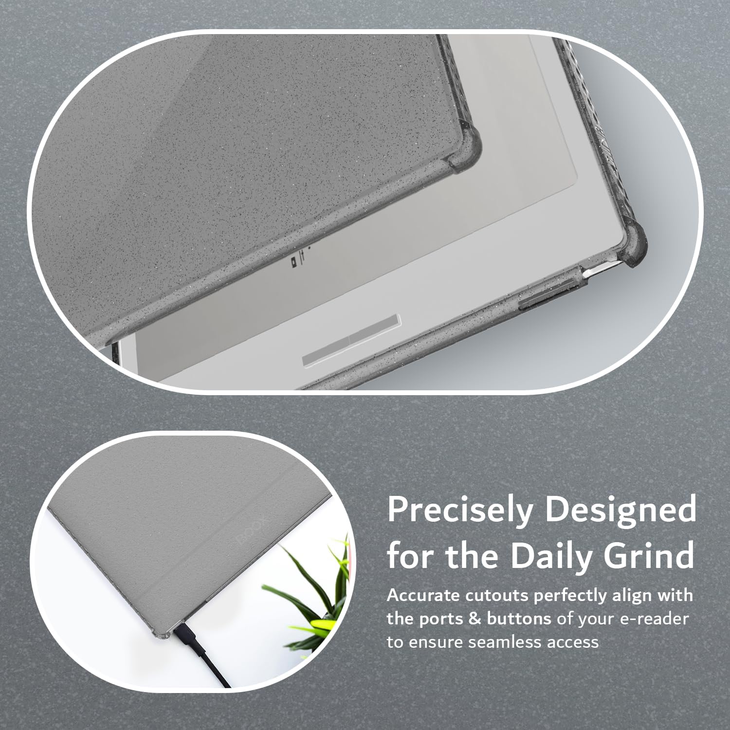 Precisely Designed for the Daily Grind  
Accurate cutouts perfectly align with the ports & buttons of your e-reader to ensure seamless access