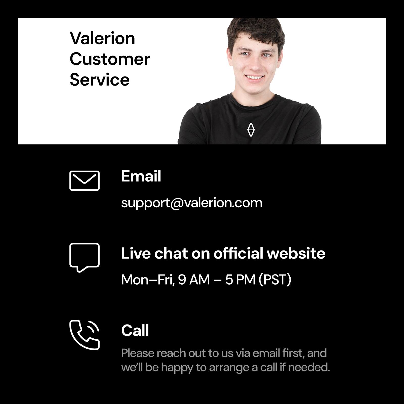 Valerion Customer Service:

* Email: [support@valerion.com](mailto:support@valerion.com)
* Live chat: Available on the official website, Monday-Friday, 9 AM - 5 PM (PST)
* Call: Please contact us via email first, and we'll be happy to arrange a call if needed.