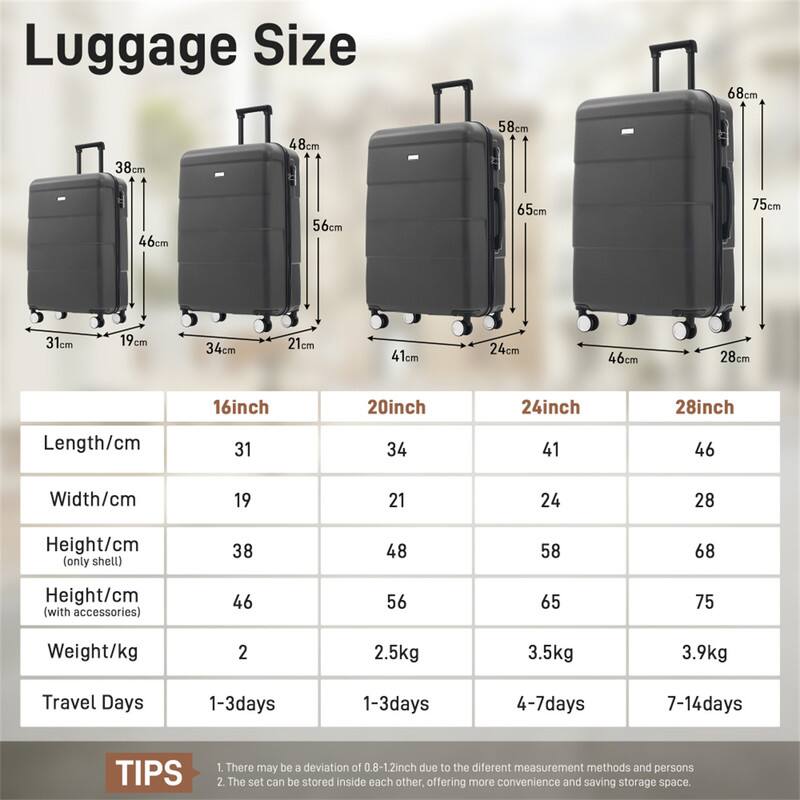 Luggage Size

68cm 38cm 48cm 58cm 46cm 56cm 65cm 75cm 31cm 19cm 34cm 21cm 41cm 24cm 46cm 28cm 16inch 20inch 24inch 28inch

Length/cm 31 34 41 46  
Width/cm 19 21 24 28  
Height/cm (only shell) 38 48 58 68  
Height/cm (with accessories) 46 56 65 75  
Weight/kg 2 2.5kg 3.5kg 3.9kg  
Travel Days 1-3days 1-3days 4-7days 7-14days  

TIPS  
1. There may be a deviation of 0.8-1.2inch due to the different measurement methods and persons  
2. The set can be stored inside each other, offering more convenience and saving storage space.