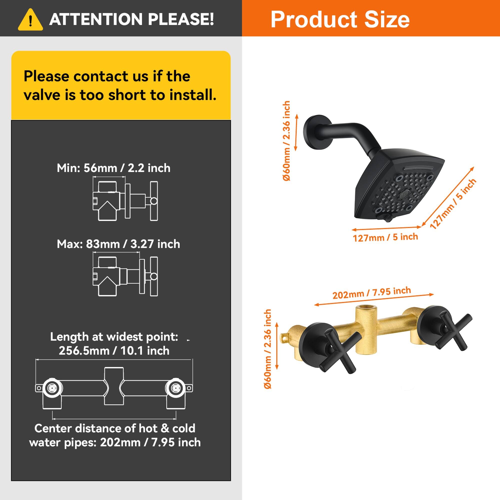 **ATTENTION PLEASE!**

Please contact us if the valve is too short to install.

**Product Size**

- Min: 56mm / 2.2 inch
- Max: 83mm / 3.27 inch

Length at widest point: 256.5mm / 10.1 inch

Center distance of hot & cold water pipes: 202mm / 7.95 inch

- 60mm / 2.36 inch
- 127mm / 5 inch
- 202mm / 7.95 inch
- 60mm / 2.36 inch
- 12.36 inch