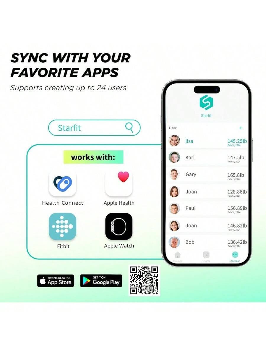 SYNC WITH YOUR FAVORITE APPS  
Supports creating up to 24 users  

Starfit  

works with:  
- Health Connect  
- Apple Health  
- Fitbit  
- Apple Watch  

User  
- lisa 145.25lb Feb 9, 2024  
- Karl 147.5lb Feb 8, 2024  
- Gary 165.8lb Feb 7, 2024  
- Joan 128.86lb Feb 6, 2024  
- Paul 156.89lb Feb 5, 2024  
- Joan 146.82lb Feb 4, 2024  
- Bob 136.42lb Feb 3, 2024  

Download on the App Store  
GET IT ON Google Play