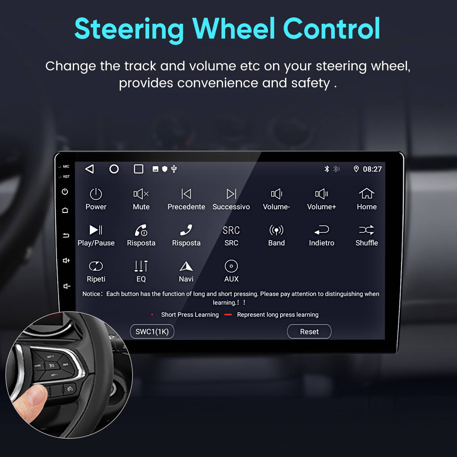 Steering Wheel Control

Change the track and volume etc on your steering wheel, provides convenience and safety.

- Power
- Mute
- Precedente (Previous)
- Successivo (Next)
- Volume-
- Volume+
- Home
- Play/Pause
- Risposta (Response)
- SRC
- Band
- Indietro (Back)
- Shuffle
- Ripeti (Repeat)
- EQ
- Navi (Navigation)
- AUX

Notice: Each button has the function of long and short pressing. Please pay attention to distinguishing when learning.

- Short Press Learning
- Long Press Learning

SWC1(1K) Reset