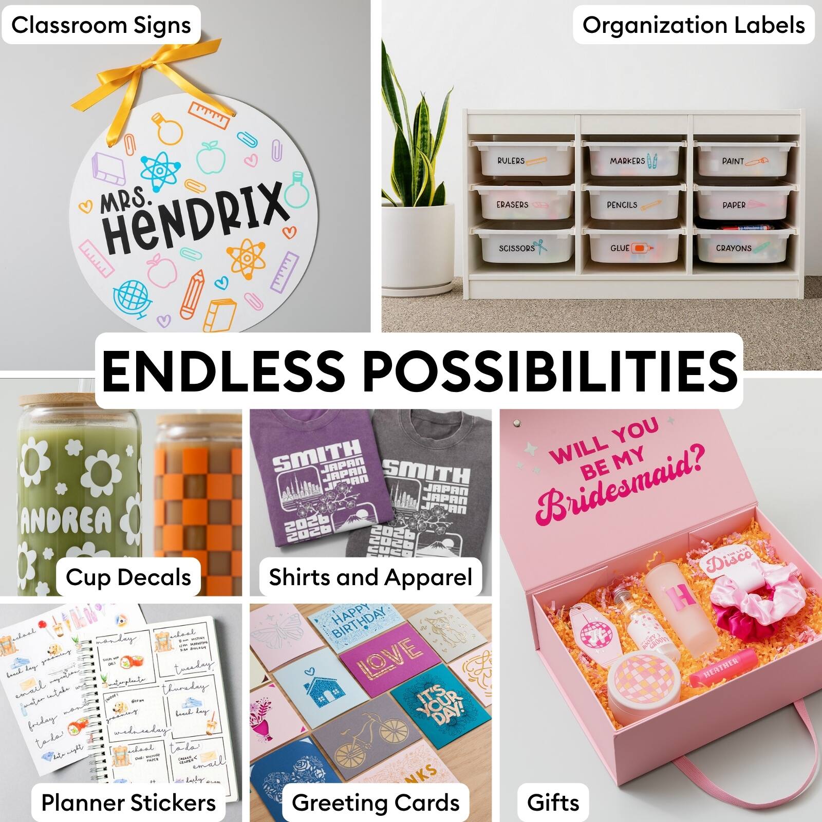 Classroom Signs  
Organization Labels  
MRS. HENDRIX  
RULERS  
ERASERS  
SCISSORS  
MARKERS  
PENCILS  
GLUE  
PAINT  
PAPER  
CRAYONS  
ENDLESS POSSIBILITIES  
YOU  
SMITH  
JAPAN  
WILL MY JAPAN  
JEDAN  
SMITH  
BE  
ANDREA  
2026  
JPDAN  
JAPAN  
JAPAN  
Bridesmaid?  
2028  
2026  
20cB  
CUCE  
Diaco  
Cup Decals  
Shirts and Apparel  
HAPPY BIRTHDAY  
LOVE  
HERTHER  
Planner Stickers  
Greeting Cards  
Gifts