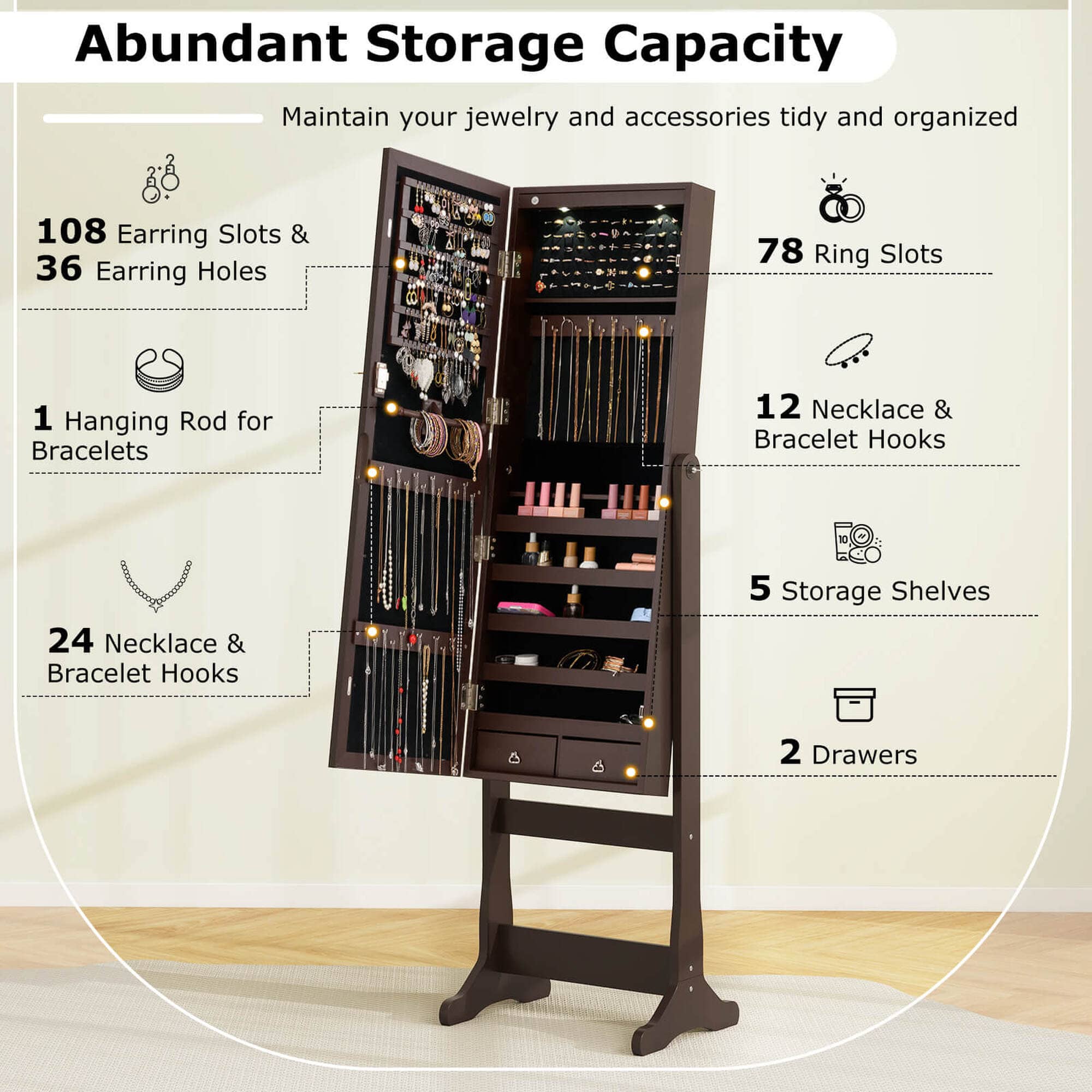 Abundant Storage Capacity: Maintain your jewelry and accessories tidy and organized.
* 108 Earring Slots & 36 Earring Holes
* 78 Ring Slots
* 1 Hanging Rod for Bracelets
* 12 Necklace & Bracelet Hooks
* 24 Necklace & Bracelet Hooks
* 5 Storage Shelves
* 2 Drawers