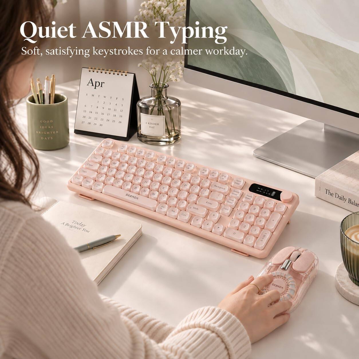 Quiet ASMR Typing  
Soft, satisfying keystrokes for a calmer workday.  

GOOD IDEAS BRIGHTER DAYS  

Apr  
S M T W T F S  
1 2 3 4 5 6 7  
8 9 10 11 12 13 14  
15 16 17 18 19 20 21  
22 23 24 25 26 27 28  
29 30  

KINDER DAY  

2 Exps W VTO - AT A T = Park S Y 5 FU G 11 o - VTS 2 F U 3 NO C G 1 Mark C H O AX V J P N K L 1 Backspace N SEENDA > 7 Enter RUS Shift non M Ctrl A Today 4 Brighter You +  

0 ? 8 4 9 5 9 2 3  

The Daily Balan  
SEBNDA