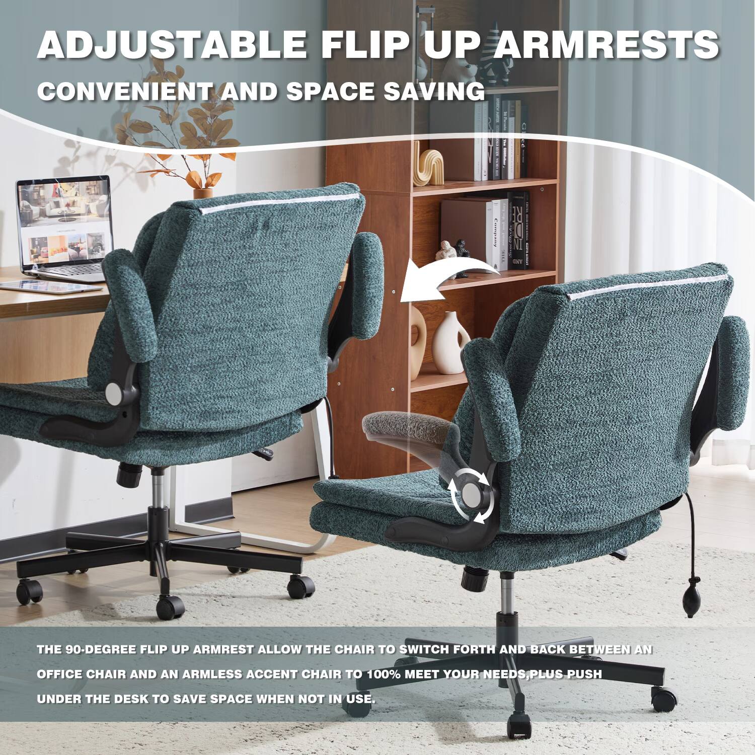 ADJUSTABLE FLIP UP ARMRESTS  
CONVENIENT AND SPACE SAVING

THE 90-DEGREE FLIP UP ARMREST ALLOW THE CHAIR TO SWITCH FORTH AND BACK BETWEEN AN OFFICE CHAIR AND AN ARMLESS ACCENT CHAIR TO 100% MEET YOUR NEEDS. PLUS PUSH UNDER THE DESK TO SAVE SPACE WHEN NOT IN USE.