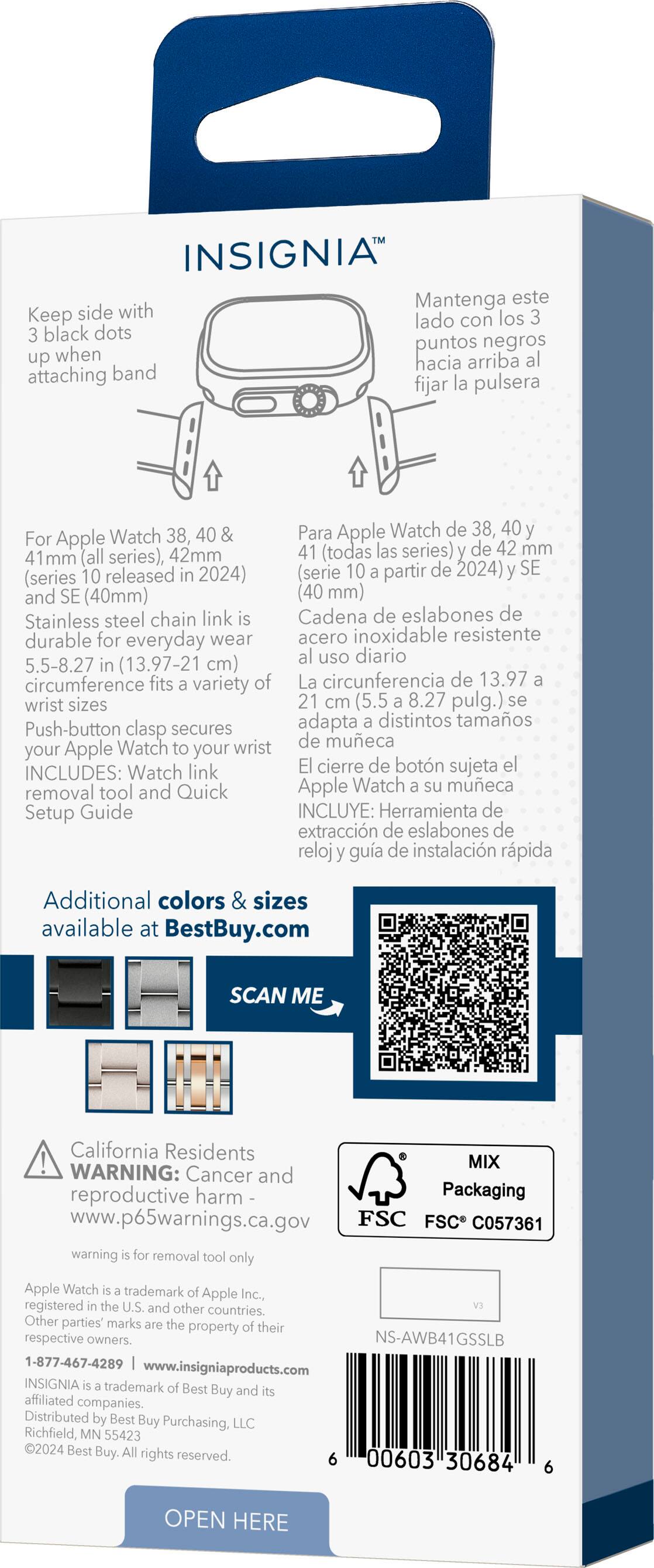 Insignia Watch 40mm for Apple Watch 38, 40, 42mm (all series) released 2024) (Series 10 and SE (40mm) (40 mm) Stainless steel chain link Cadena de eslabones de durable for everyday wear acero inoxidable resistente uso diario 5.5-8.27 (13.97-21 cm) circumference fits variety of La circunferencia de 13.97 wrist sizes 21 cm (5.5 8.27 pulg.) adapta distintos tamaos Push-button clasp secures Watch wrist de mueca your Apple your INCLUDES: Watch link cierre de botn sujeta removal tool and Quick Apple Watch meca Setup Guide INCLUYE: Herramienta de extraccin de eslabones de reloj gua de instalacin rpida Additional colors & sizes available at BestBuy.com SCAN ME California Residents MIX WARNING: Cancer and reproductive harm Packaging [www.p65warnings.ca.gov](http://www.p65warnings.ca.gov) FSC