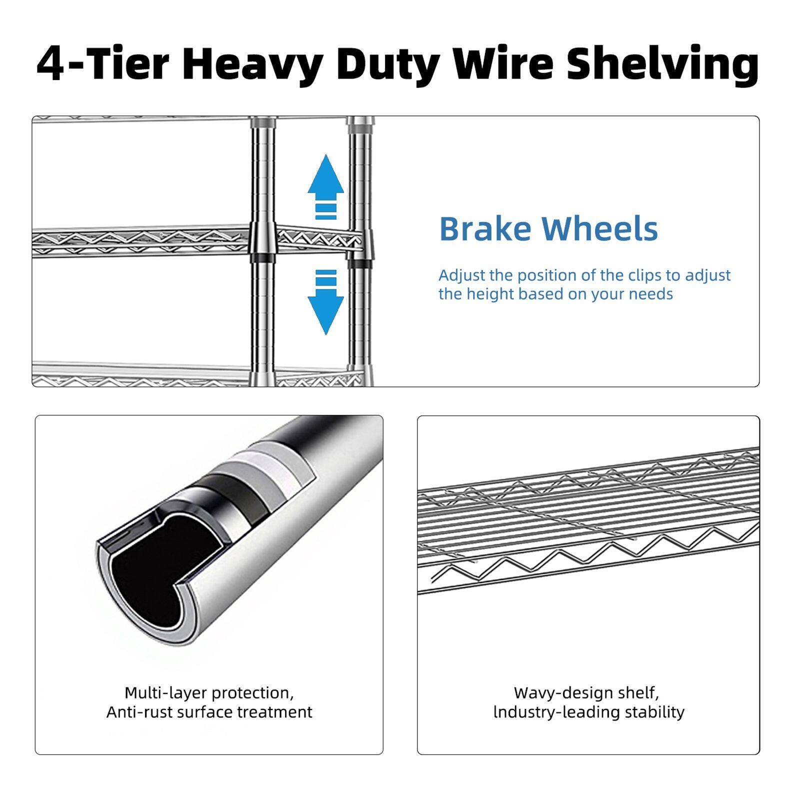 4-Tier Heavy Duty Wire Shelving

Brake Wheels
Adjust the position of the clips to adjust the height based on your needs

Multi-layer protection, Anti-rust surface treatment

Wavy-design shelf, Industry-leading stability