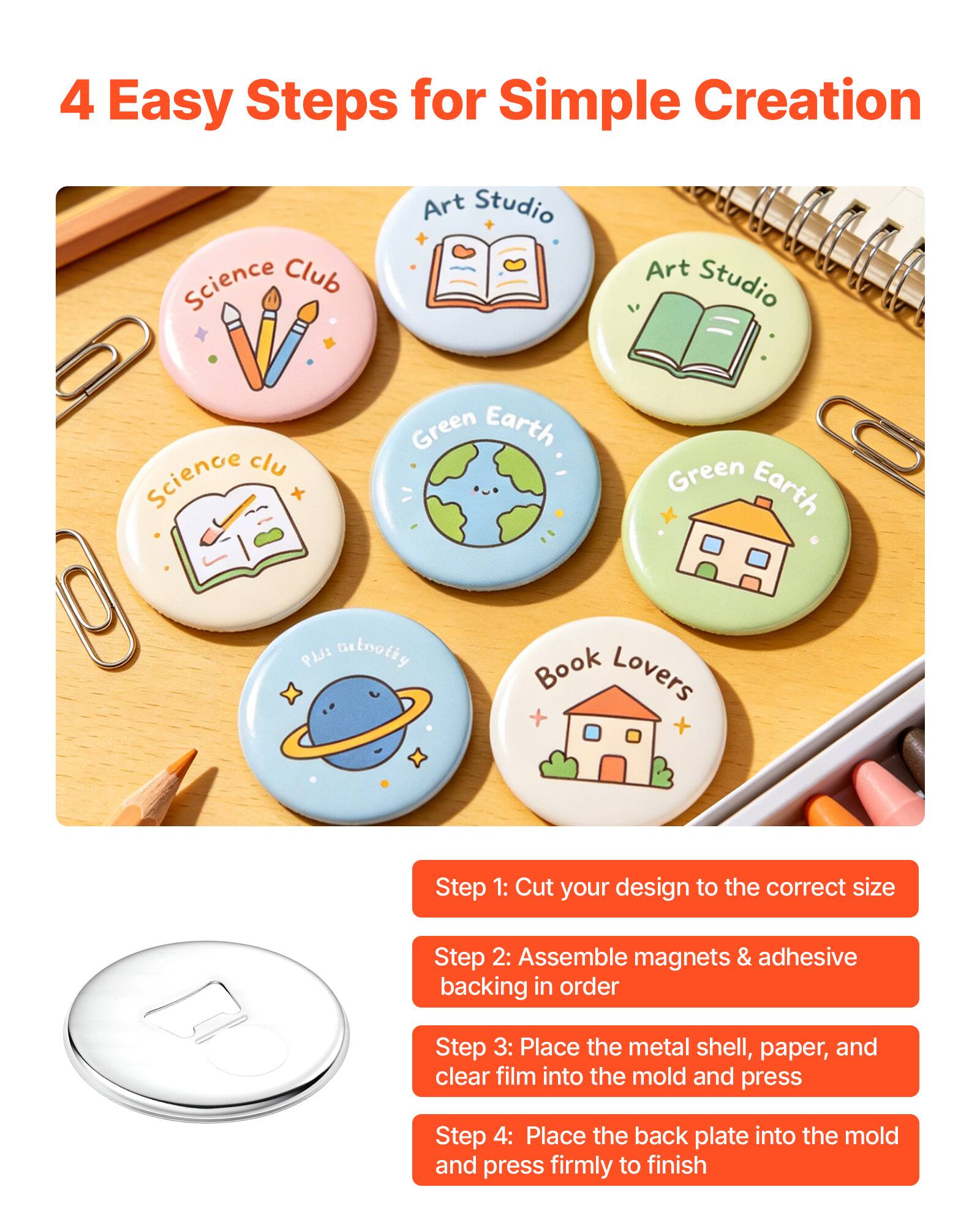 4 Easy Steps for Simple Creation

Art Studio
Science Club
Green Earth
Green Earth
PLJI Detooity
Book Lovers

Step 1: Cut your design to the correct size
Step 2: Assemble magnets & adhesive backing in order
Step 3: Place the metal shell, paper, and clear film into the mold and press
Step 4: Place the back plate into the mold and press firmly to finish