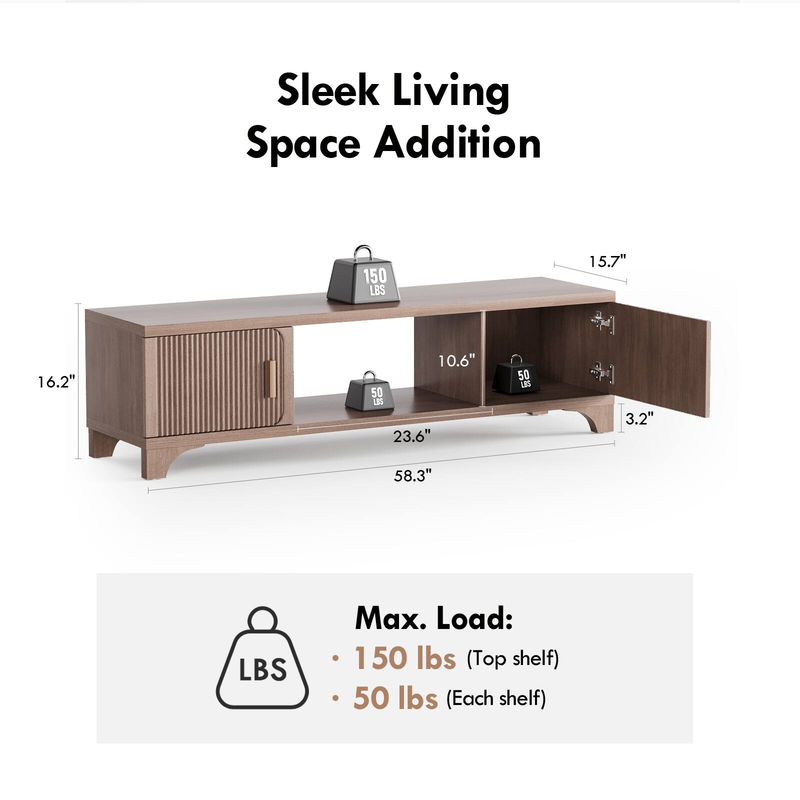Sleek Living Space Addition

150 LBS

15.7" 16.2" 10.6" 50 23.6" 50 U 3.2" 58.3"

Max. Load:
- 150 lbs (Top shelf)
- 50 lbs (Each shelf)