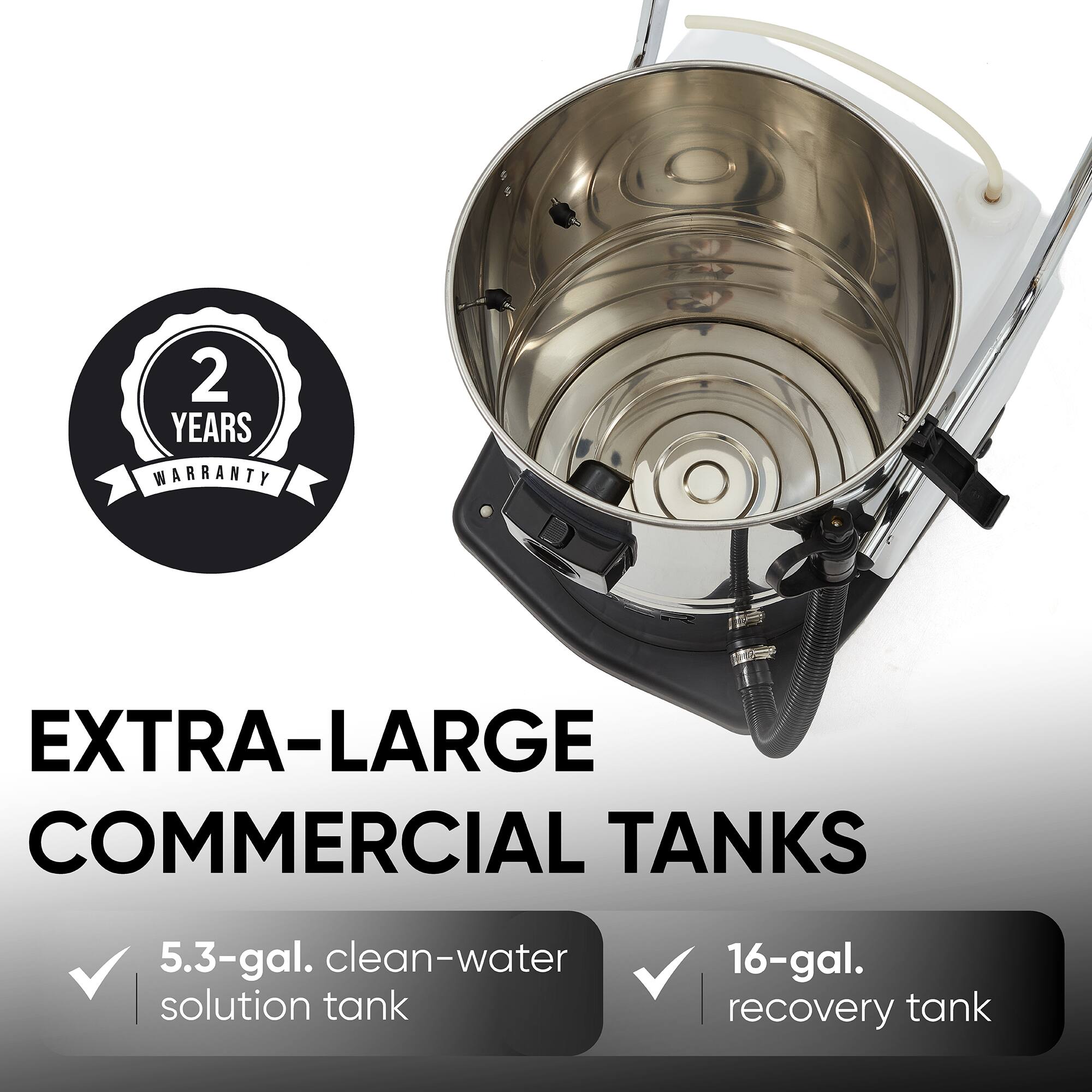 2 YEARS WARRANTY

EXTRA-LARGE COMMERCIAL TANKS

5.3-gal. clean-water solution tank

16-gal. recovery tank