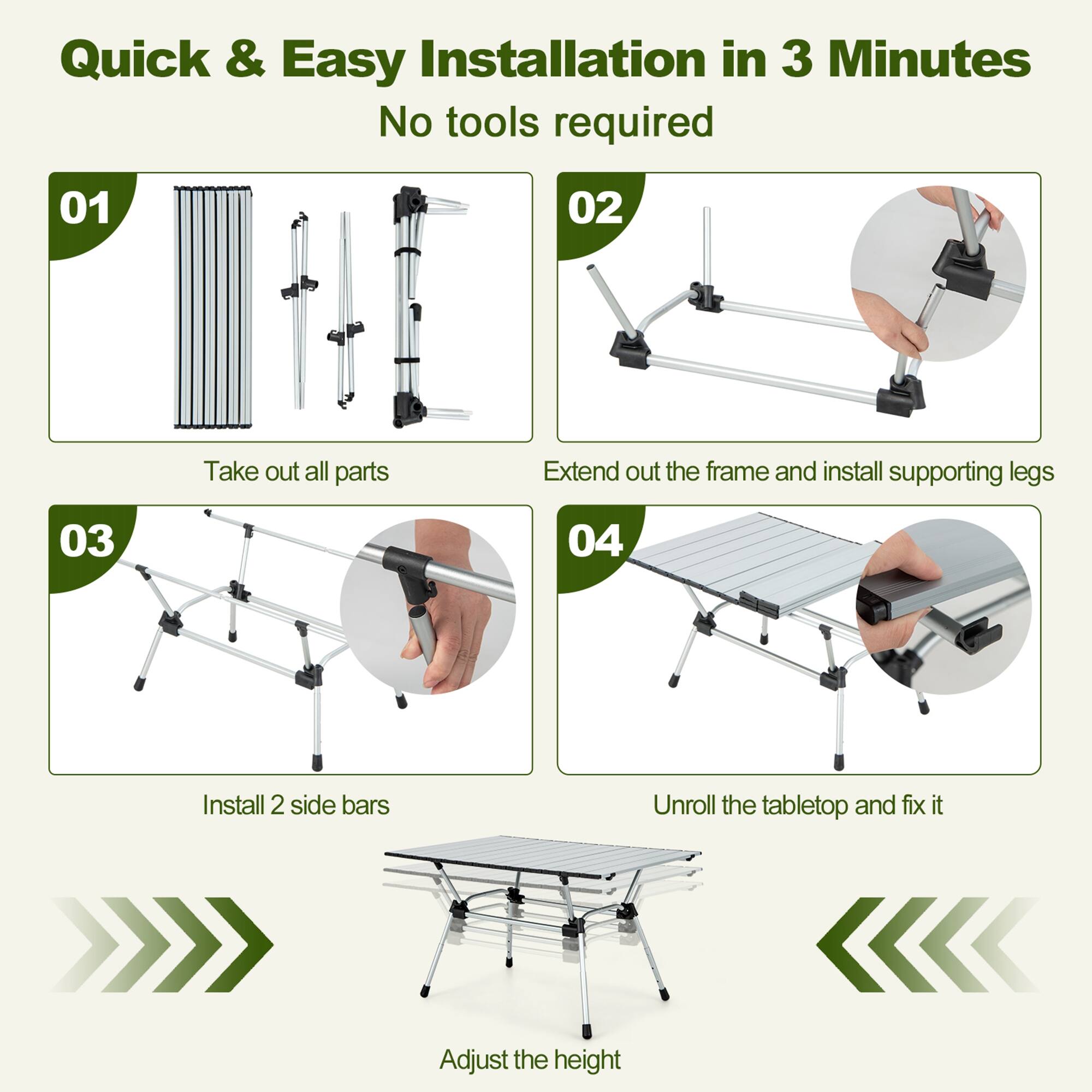 Quick & Easy Installation in 3 Minutes No tools required.

01: Take out all parts.
02: Extend out the frame and install supporting legs.
03: Install 2 side bars.
04: Unroll the tabletop and fix it.
05: Adjust the height.