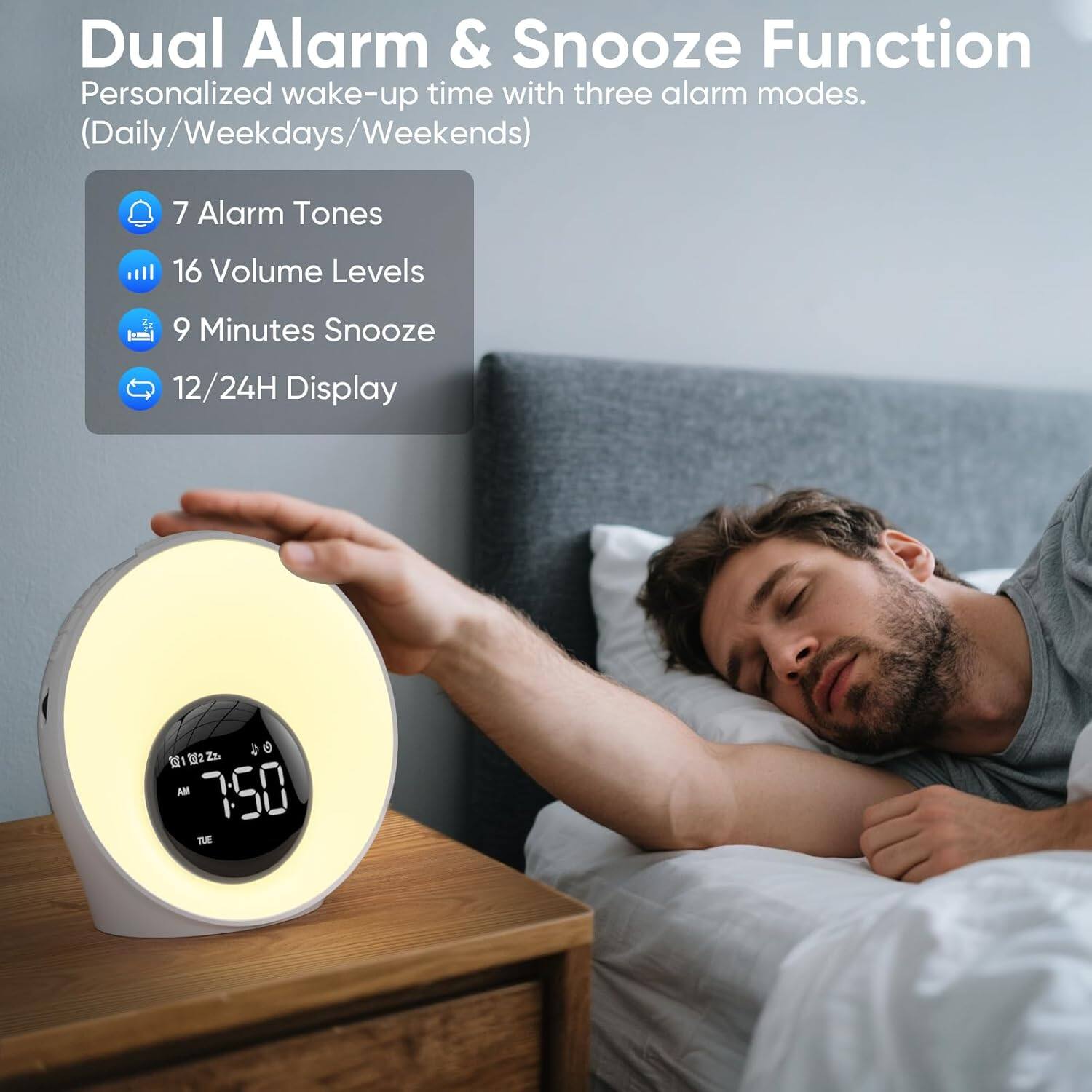 Dual Alarm & Snooze Function  
Personalized wake-up time with three alarm modes. (Daily/Weekdays/Weekends)  
7 Alarm Tones  
16 Volume Levels  
9 Minutes Snooze  
12/24H Display