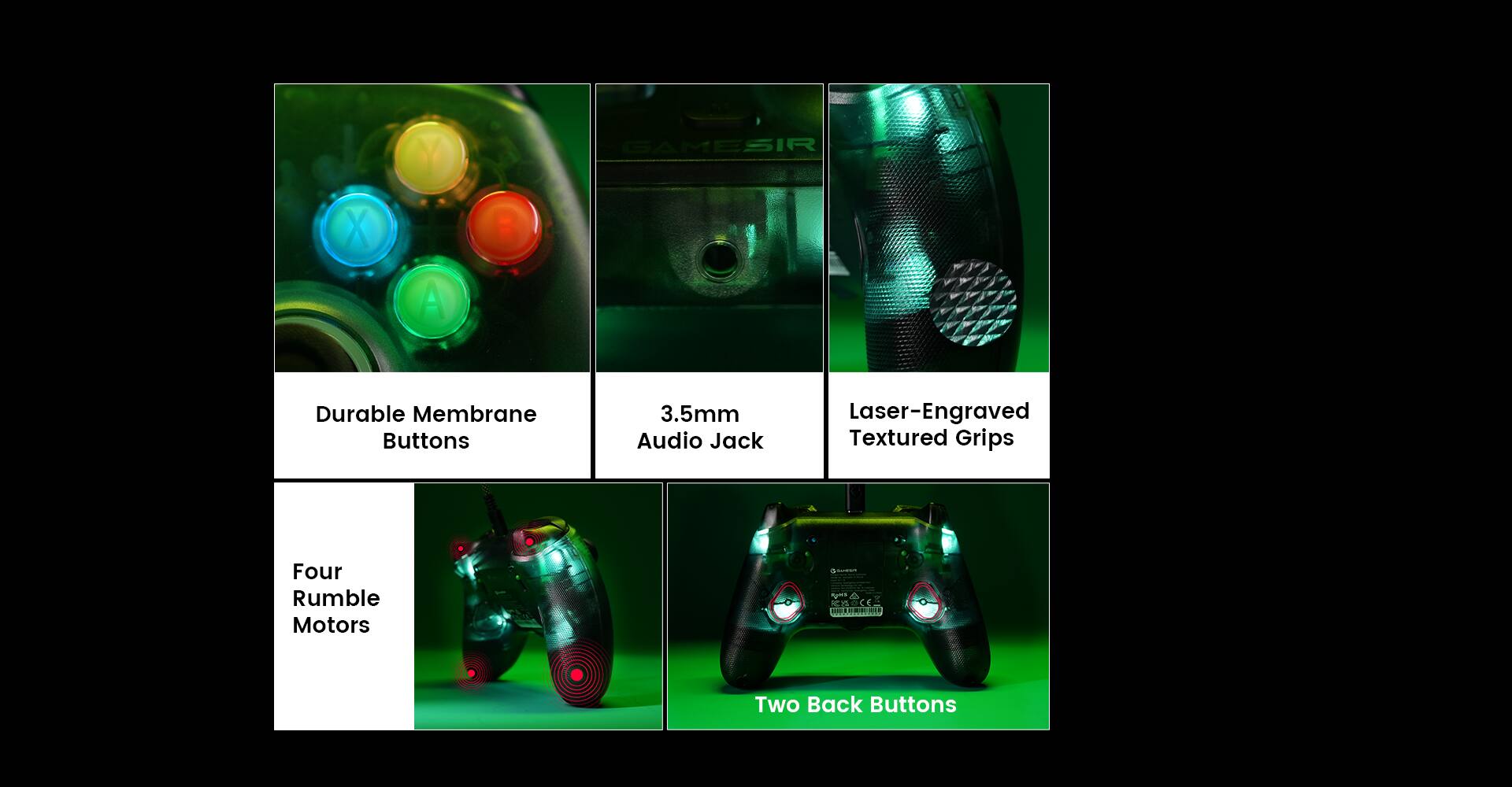 X Y A GAMESIR Durable Membrane Buttons  
3.5mm Audio Jack  
Laser-Engraved Textured Grips  
Four Rumble Motors  
Two Back Buttons