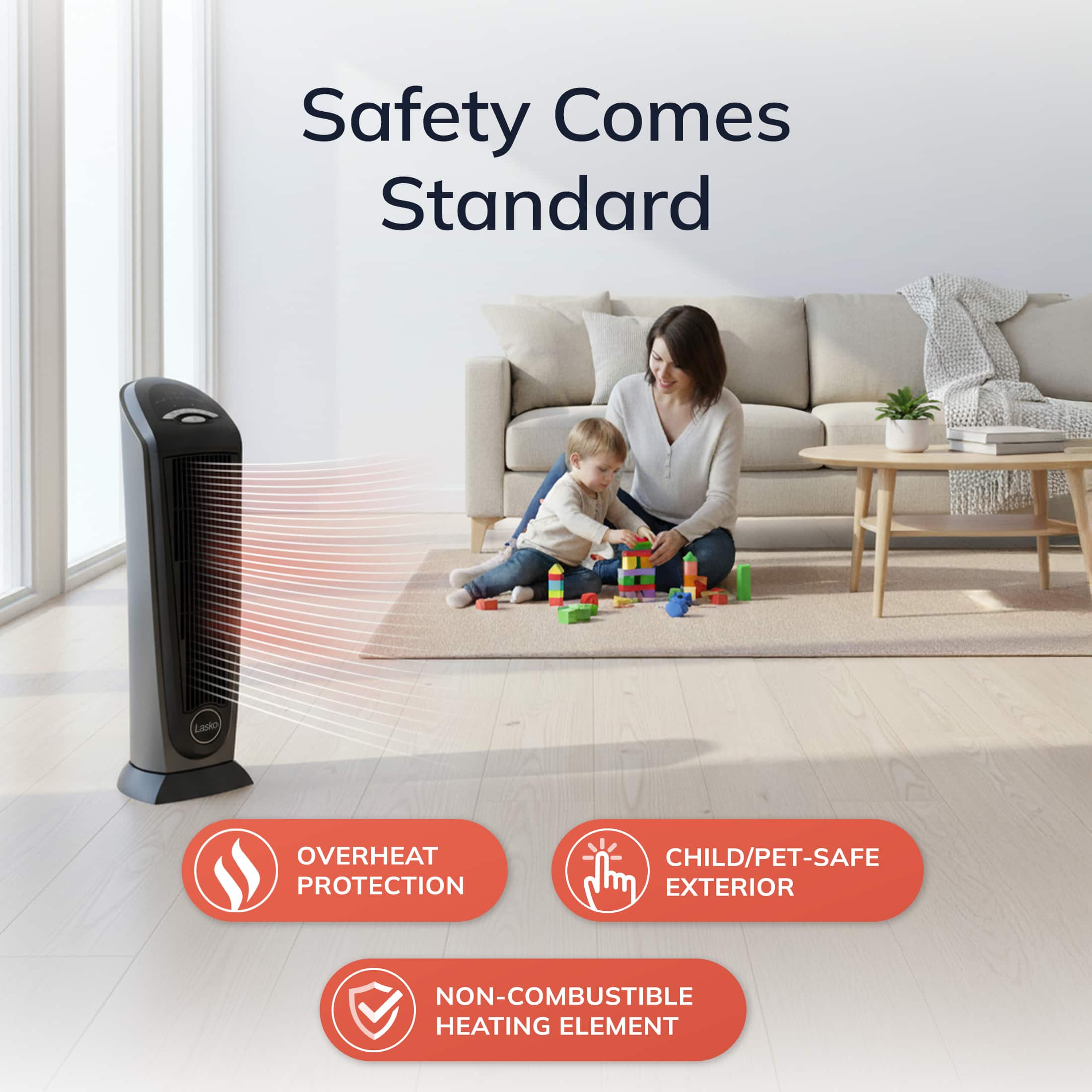 Safety Comes Standard
- OVERHEAT PROTECTION
- CHILD/PET-SAFE EXTERIOR
- NON-COMBUSTIBLE HEATING ELEMENT