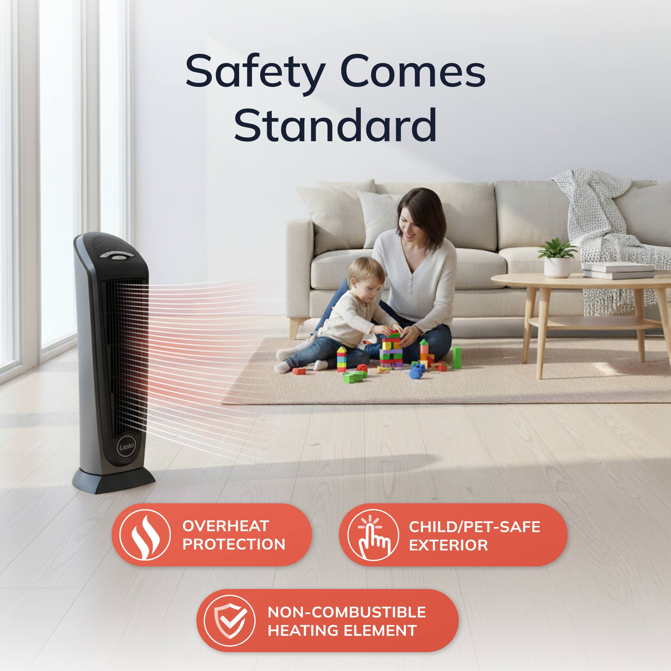 Safety Comes Standard

- OVERHEAT PROTECTION
- CHILD/PET-SAFE EXTERIOR
- NON-COMBUSTIBLE HEATING ELEMENT