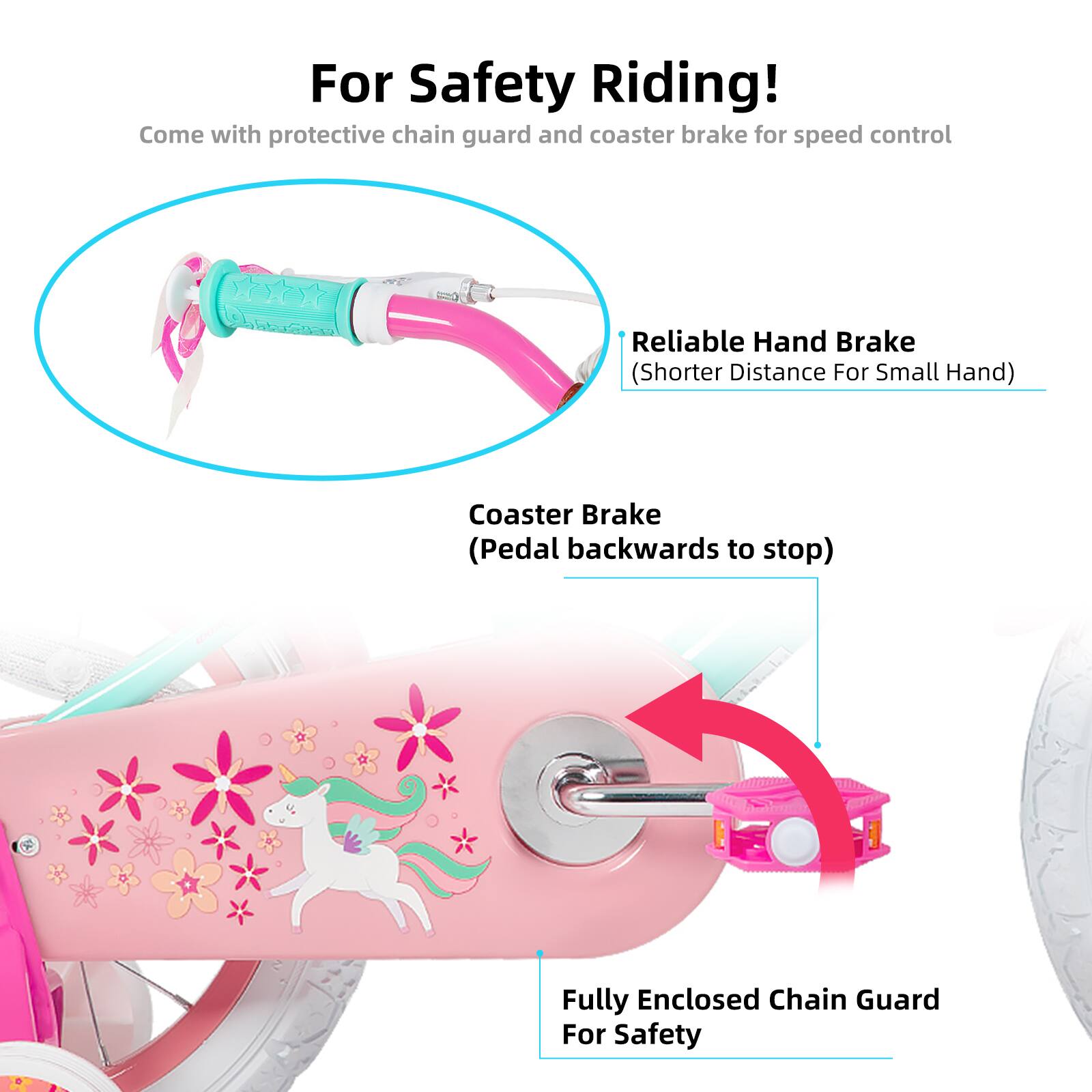 For Safety Riding!  
Come with protective chain guard and coaster brake for speed control  
Reliable Hand Brake (Shorter Distance For Small Hand)  
Coaster Brake (Pedal backwards to stop)  
Fully Enclosed Chain Guard For Safety
