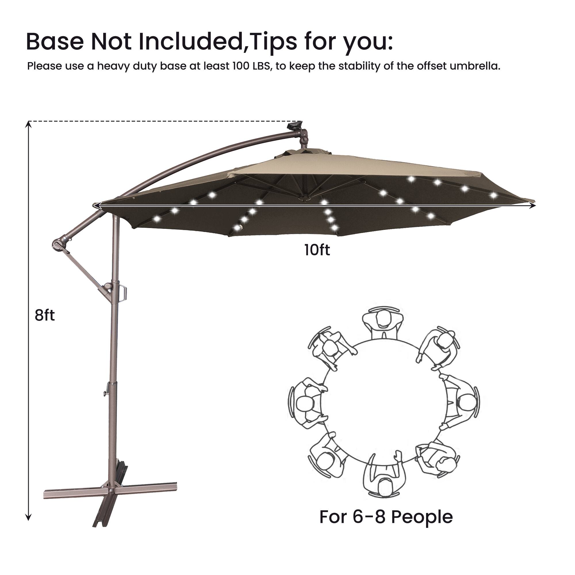 Base Not Included, Tips for you:  
Please use a heavy duty base at least 100 LBS, to keep the stability of the offset umbrella.  
10ft 8ft  
For 6-8 People