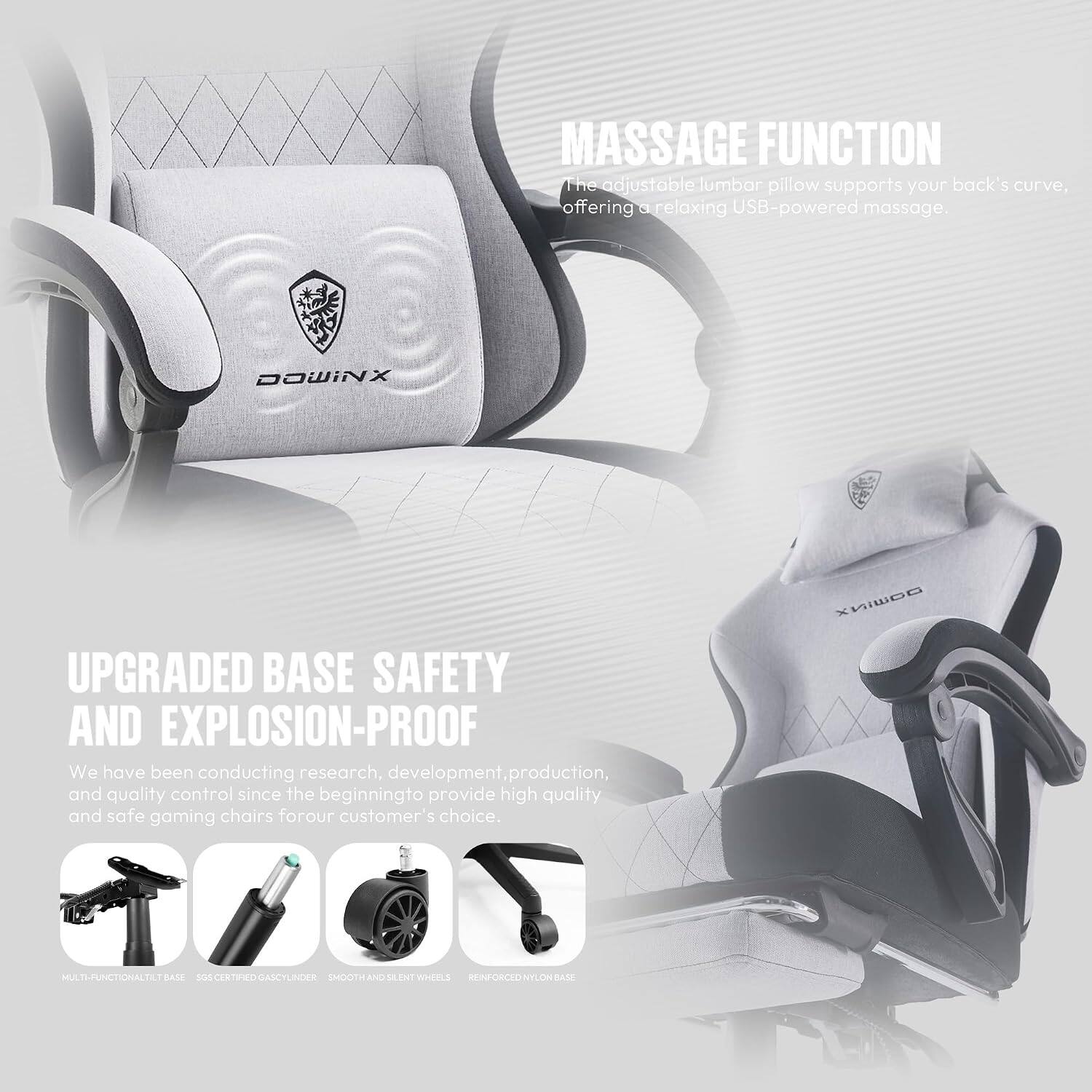 MASSAGE FUNCTION  
The adjustable lumbar pillow supports your back's curve, offering a relaxing USB-powered massage.

DOWINX

UPGRADED BASE SAFETY AND EXPLOSION-PROOF  
We have been conducting research, development, production, and quality control since the beginning to provide high quality and safe gaming chairs for our customer's choice.

MULTI-FUNCTIONAL TILT BASE  
SGS CERTIFIED GAS CYLINDER  
SMOOTH AND SILENT WHEELS  
REINFORCED NYLON BASE