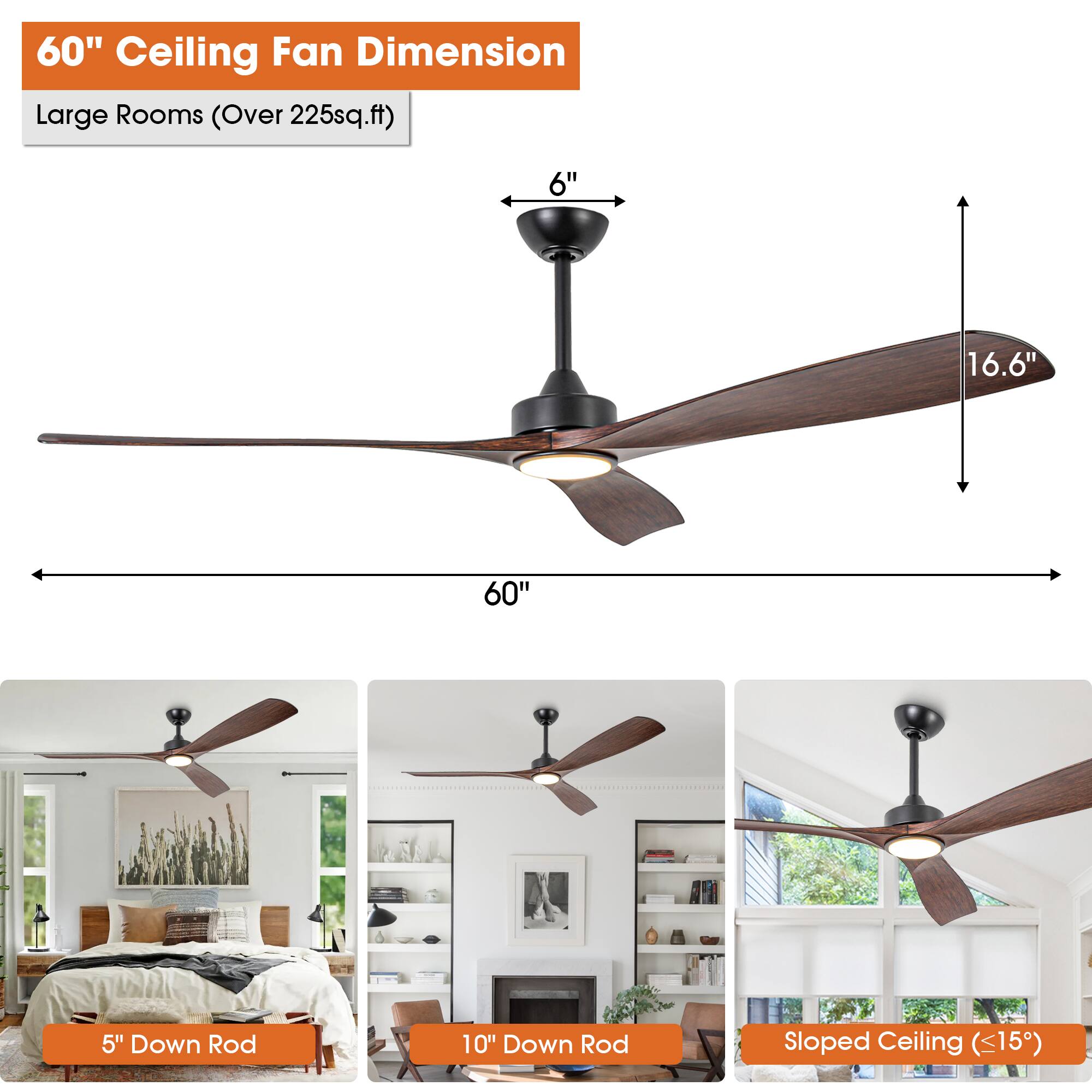 60" Ceiling Fan Dimension  
Large Rooms (Over 225sq.ft)  

6"  
16.6"  
60"  

5" Down Rod  
10" Down Rod  
Sloped Ceiling (<15°)