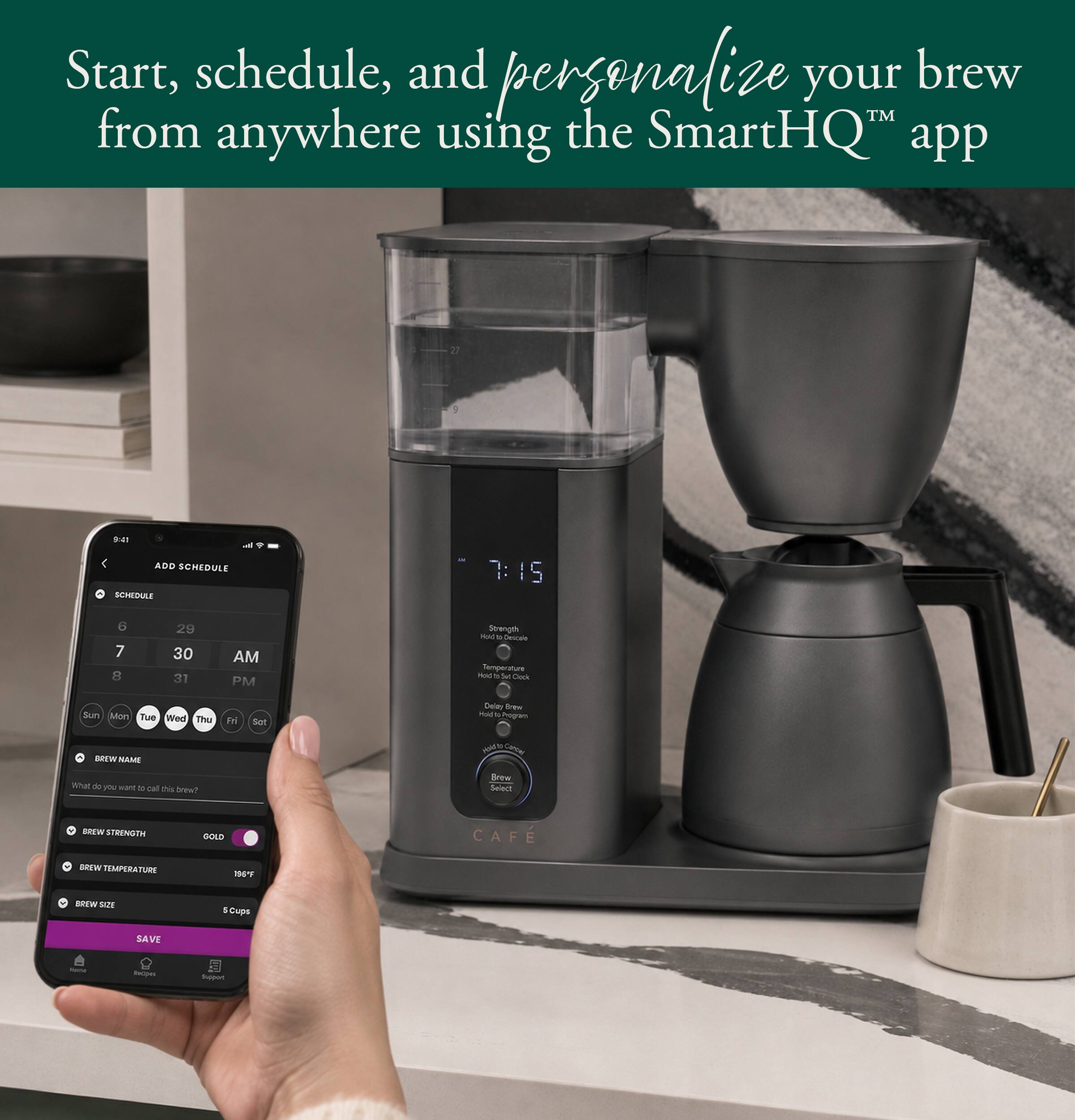 Start, schedule, and personalize your brew™ from anywhere using the SmartHQ™ app

ADD SCHEDULE

SCHEDULE
6 7 8
29 30 31
AM PM

Strength Hold Decide Temperature Hold: at for Clock

Sun Mon Tue Wed Thu Fri Sat

Delay Brew Hold by Program

BREW NAME
What do you want to call this brew?

BREW STRENGTH
GOLD

BREW TEMPERATURE
186°F

BREW SIZE
5 Cups

SAVE

Name
Recom

Support