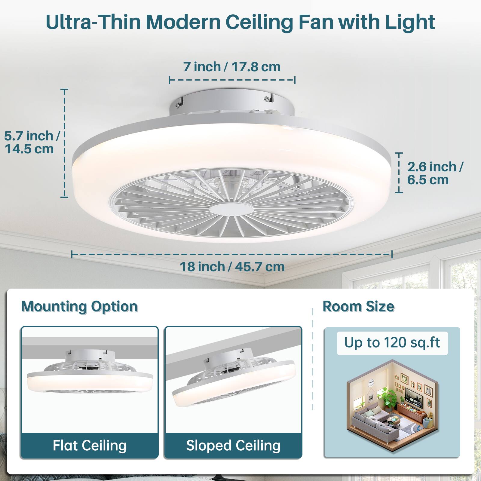 Ultra-Thin Modern Ceiling Fan with Light

- 7 inch / 17.8 cm
- 5.7 inch / 14.5 cm
- 2.6 inch / 6.5 cm
- 18 inch / 45.7 cm

Mounting Option
- Flat Ceiling
- Sloped Ceiling

Room Size
- Up to 120 sq.ft