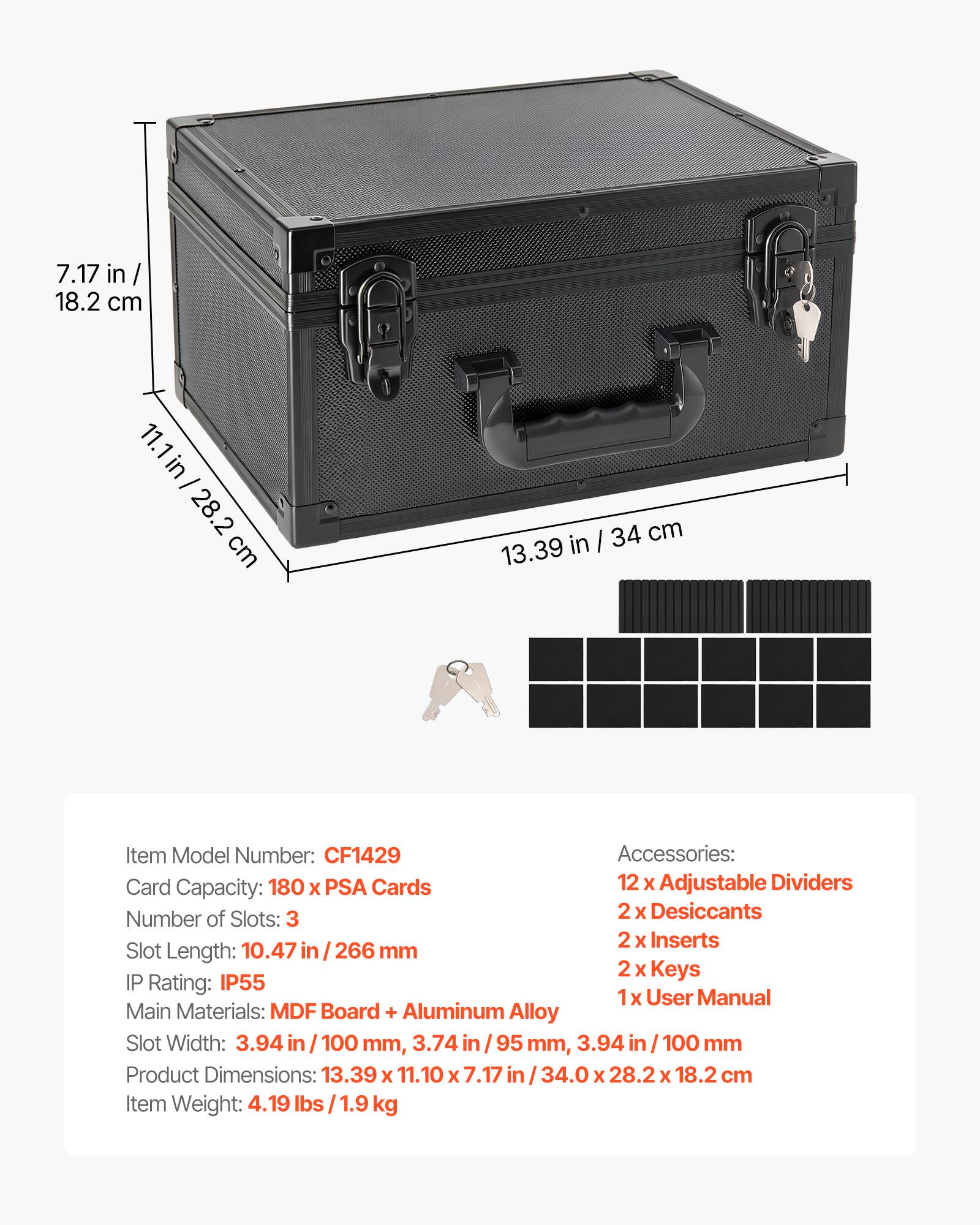 7.17 in / 18.2 cm  
11.1 in / 28.2 cm  
13.39 in / 34 cm  

Item Model Number: CF1429  

Accessories:  
- 12 x Adjustable Dividers  
- 2 x Desiccants  
- 2 x Inserts  
- 2 x Keys  
- 1 x User Manual  

Card Capacity: 180 x PSA Cards  

Number of Slots: 3  

Slot Length: 10.47 in / 266 mm  

Slot Width: 3.94 in / 100 mm, 3.74 in / 95 mm, 3.94 in / 100 mm  

IP Rating: IP55  

Main Materials: MDF Board + Aluminum Alloy  

Product Dimensions: 13.39 x 11.10 x 7.17 in / 34.0 x 28.2 x 18.2 cm  

Item Weight: 4.19 lbs / 1.9 kg