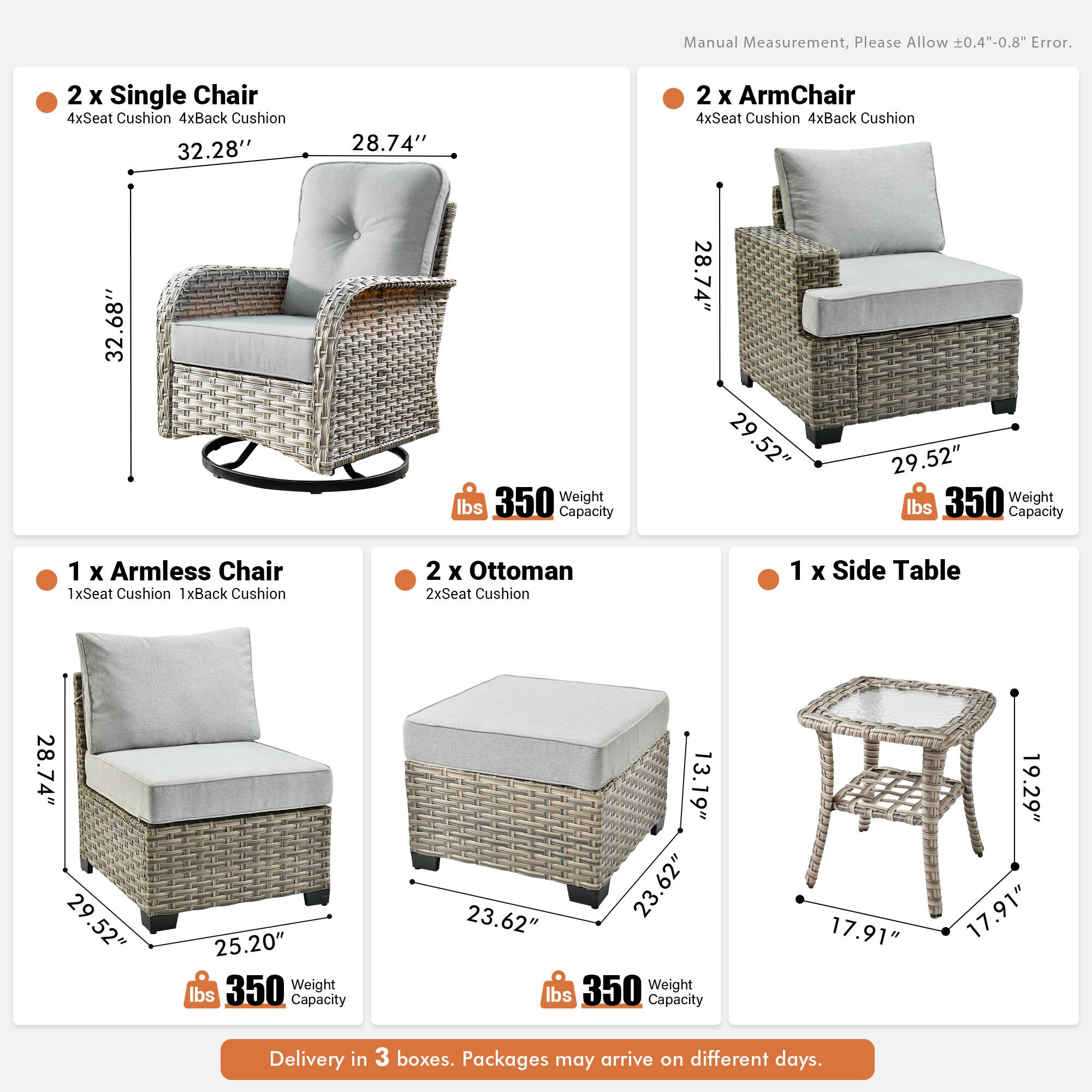Manual Measurement, Please Allow ±0.4"-0.8" Error.

2 x Single Chair  
4xSeat Cushion 4xBack Cushion  
32.28" x 28.74" x 32.68"  
Weight Capacity 350 lbs

2 x ArmChair  
4xSeat Cushion 4xBack Cushion  
28.74" x 29.52" x 29.52"  
Weight Capacity 350 lbs

1 x Armless Chair  
1xSeat Cushion 1xBack Cushion  
28.74" x 29.52" x 25.20"  
Weight Capacity 350 lbs

2 x Ottoman  
2xSeat Cushion  
13.19" x 23.62" x 23.62"  
Weight Capacity 350 lbs

1 x Side Table  
17.91" x 19.29" x 17.91"  
Weight Capacity 350 lbs

Delivery in 3 boxes. Packages may arrive on different days.