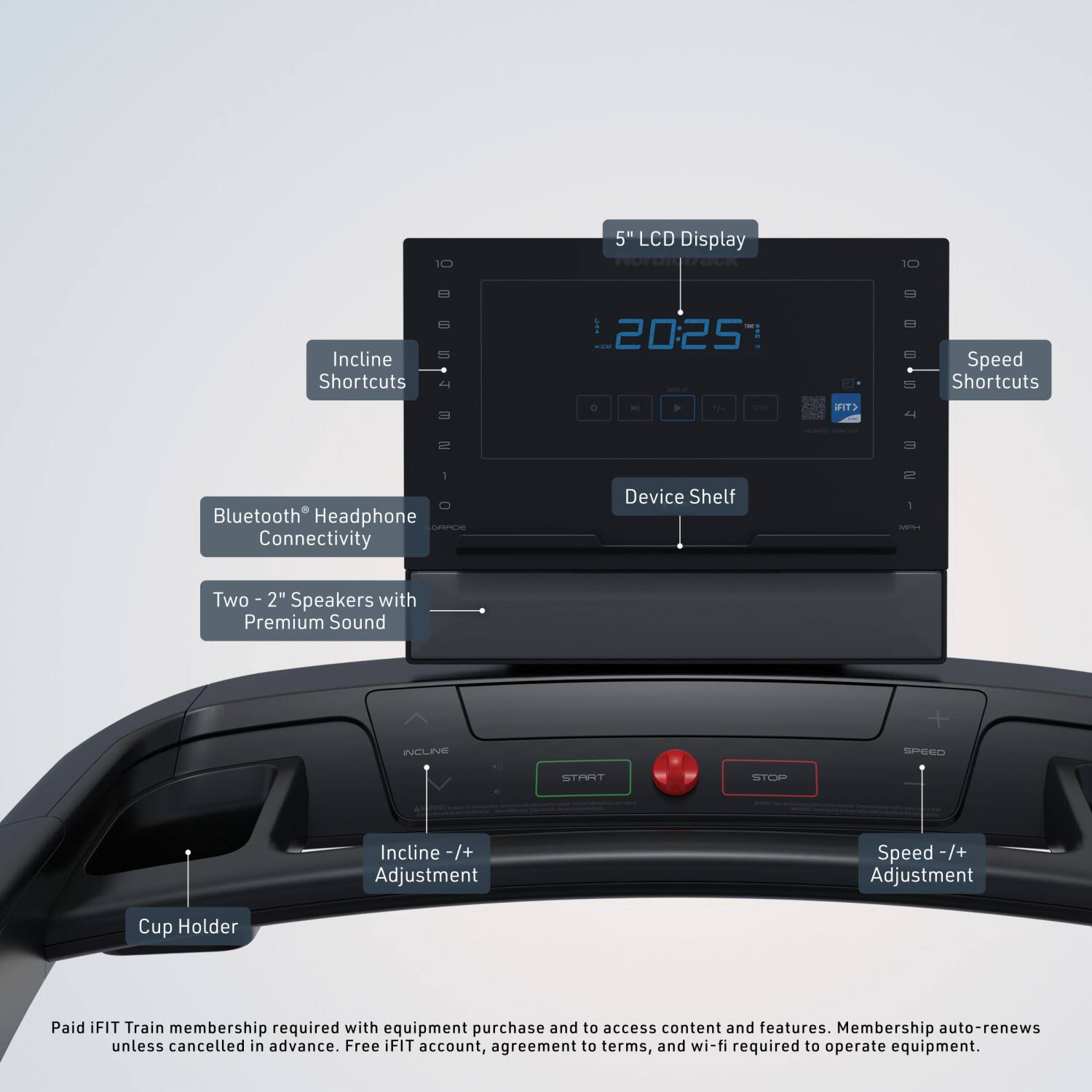 5" LCD Display  
Incline Shortcuts - | 20:25 | Speed Shortcuts -  

Bluetooth® Headphone Connectivity  
Device Shelf 1 - Two 2" Speakers with Premium Sound  

Incline -/+ Adjustment  
Speed -/+ Adjustment  
Cup Holder  

Paid iFIT Train membership required with equipment purchase and to access content and features. Membership auto-renews unless cancelled in advance. Free iFIT account, agreement to terms, and wi-fi required to operate equipment.
