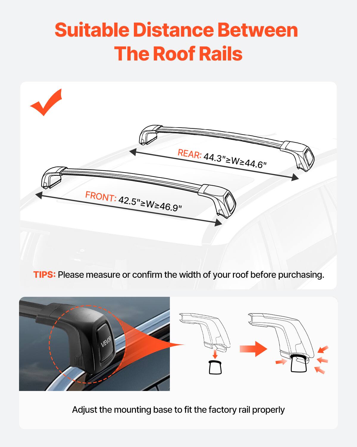 Suitable Distance Between The Roof Rails
REAR: 44.3" W=44.6"
FRONT: 42.5" W=46.9"
TIPS: Please measure or confirm the width of your roof before purchasing.
VEVOR Adjust the mounting base to fit the factory rail properly