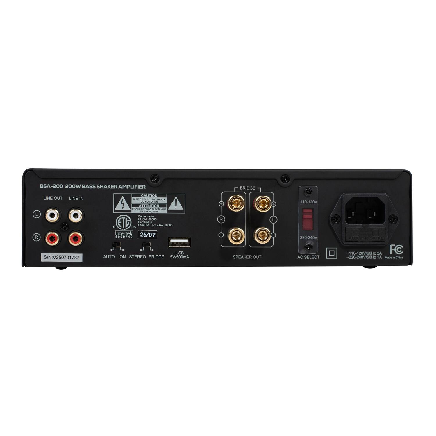 BSA-200 200W BASS SHAKER AMPLIFIER  
LINE OUT LINE IN  
S/N: V250701737  

CAUTION  
RISK OF ELECTRIC SHOCK  
ATTENTION  

LINE OUT  
LINE IN  
R  
L  
S/N: V250701737  

USB AUTO ON STEREO BRIDGE  
5V/500mA  

10-120V  
220-240V AC SELECT  
1A  

FC  
Made in China  

25/07  
5009749